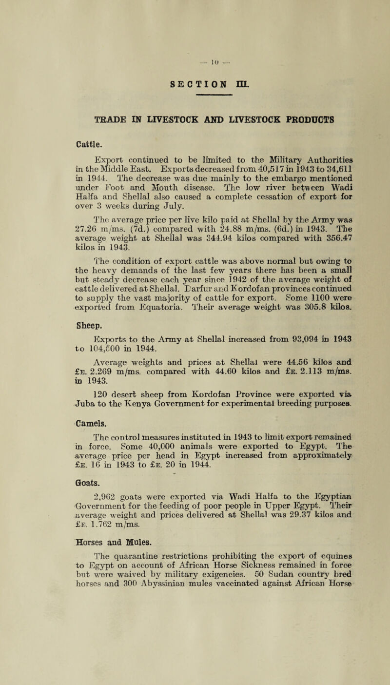 SECTION ra. TRADE IN LIVESTOCK AND LIVESTOCK PRODUCTS Cattle. Export continued to be limited to the Military Authorities in the Middle East. Exports decreased from 40,517 in 1943 to 34,611 in 1944. The decrease was due mainly to the embargo mentioned under Foot and Mouth disease. The low* river between Wadi Haifa and Sheila! also caused a complete cessation of export for over 3 weeks during July. The average price per live kilo paid at Shellal by the Army was 27.26 m/ms. (7d.) compared with 24.88 m/ms. (6d.) in 1943. The average weight at Shellal was 344.94 kilos compared with 356.47 kilos in 1943. The condition of export cattle was above normal but owing to the heavy demands of the last few years there has been a small but steady decrease each year since 1942 of the average weight of cattle delivered at Shellal. Earfur and Kordofan provinces continued to supply the vast majority of cattle for export. Some 1100 were exported from Equatoria. Their average weight was 305.8 kilos. Sheep. Exports to the Army at Shellal increased from 93,094 in 1943 to 104,500 in 1944. Average weights and prices at Shellal were 44.56 kilos and £e. 2.269 m/ms. compared with 44.60 kilos and £e. 2.113 m/ms. in 1943. 120 desert sheep from Kordofan Province were exported via Juba to the Kenya Government for experimental breeding purposes. Camels. The control measures instituted in 1943 to limit export remained in force. Some 40,000 animals were exported to Egypt. The average price per head in Egypt increased from approximately £e. 16 in 1943 to £e. 20 in 1944. Goats. 2,962 goats were exported via Wadi Haifa to the Egyptian Government for the feeding of poor people in Upper Egypt. Their average weight and prices delivered at Shellal w'as 29.37 kilos and £e. 1.762 m/ms. Horses and Mules. The quarantine restrictions prohibiting the export of equines to Egypt on account of African Horse Sickness remained in force but were w~aived by military exigencies. 50 Sudan country bred horses and 300 Abyssinian mules vaccinated against African Horse