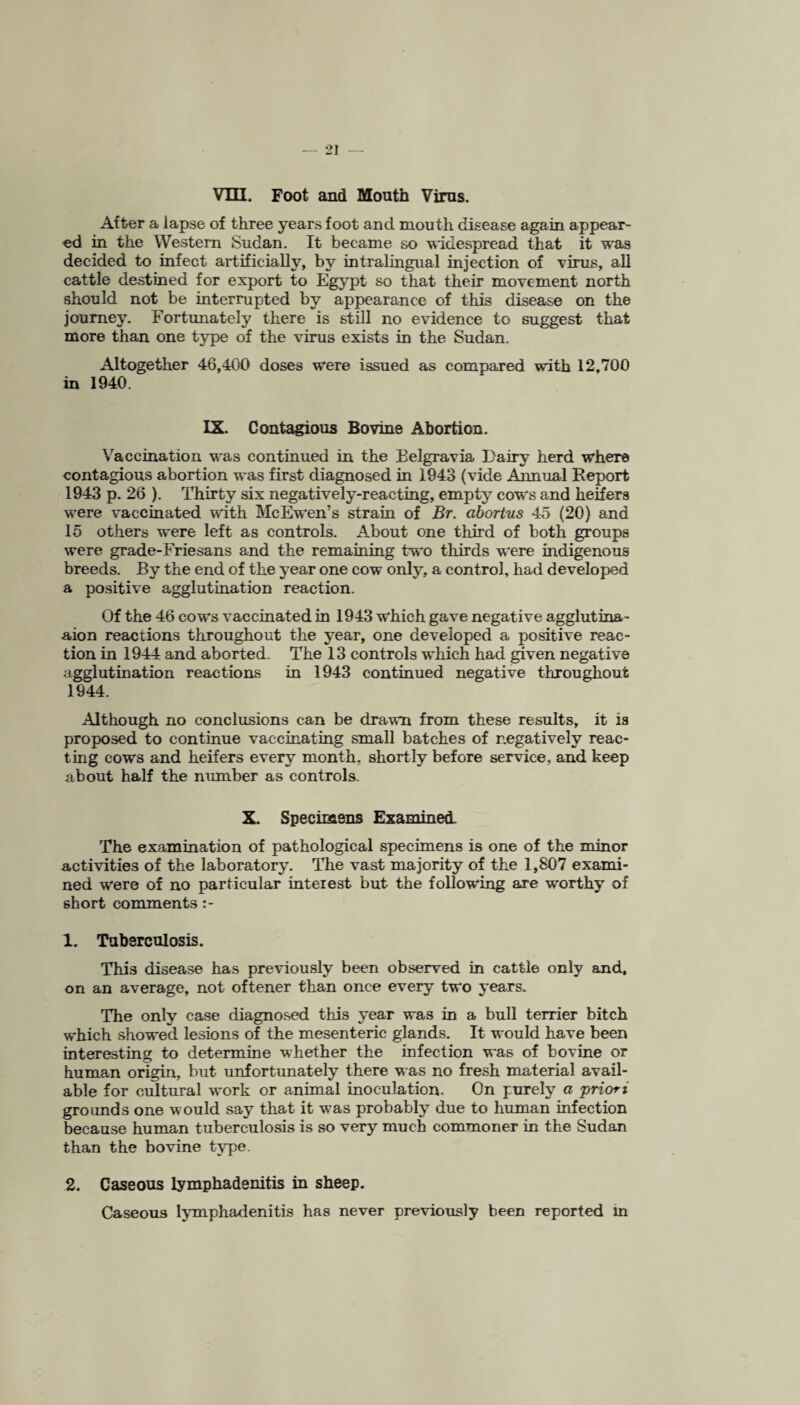 VTII. Foot and Mouth Virus. After a lapse of three years foot and mouth disease again appear¬ ed in the Western Sudan. It became so widespread that it was decided to infect artificially, by intralingual injection of virus, all cattle destined for export to Egypt so that their movement north should not be interrupted by appearance of this disease on the journey. Fortunately there is still no evidence to suggest that more than one type of the virus exists in the Sudan. Altogether 46,400 doses were issued as compared with 12,700 in 1940. IX. Contagious Bovine Abortion. Vaccination was continued in the Belgravia Dairy herd where contagious abortion was first diagnosed in 1943 (vide Annual Report 1943 p. 26 ). Thirty six negatively-reacting, empty cows and heifers were vaccinated with McEwen’s strain of Br. abortus 45 (20) and 15 others were left as controls. About one third of both groups were grade-Friesans and the remaining two thirds were indigenous breeds. By the end of the year one cow only, a control, had developed a positive agglutination reaction. Of the 46 cows vaccinated in 1943 which gave negative agglutina- aion reactions throughout the year, one developed a positive reac¬ tion in 1944 and aborted. The 13 controls which had given negative agglutination reactions in 1943 continued negative throughout 1944. Although no conclusions can be drawn from these results, it is proposed to continue vaccinating small batches of negatively reac¬ ting cows and heifers every month, shortly before service, and keep about half the number as controls. X. Specimens Examined. The examination of pathological specimens is one of the minor activities of the laboratory. The vast majority of the 1,807 exami¬ ned were of no particular interest but the following are worthy of short comments 1. Tuberculosis. This disease has previously been observed in cattle only and, on an average, not oftener than once every two years. The only case diagnosed this year was in a bull terrier bitch which showed lesions of the mesenteric glands. It would have been interesting to determine whether the infection was of bovine or human origin, but unfortunately there was no fresh material avail¬ able for cultural work or animal inoculation. On purely a priori grounds one would say that it was probably due to human infection because human tuberculosis is so very much commoner in the Sudan than the bovine type. 2. Caseous lymphadenitis in sheep. Caseous lymphadenitis has never previously been reported m