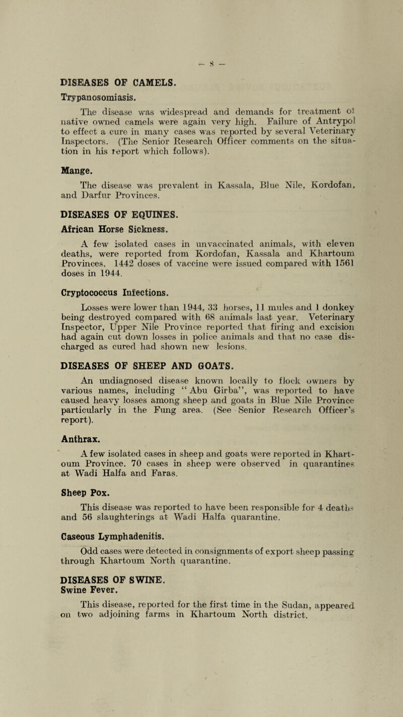 DISEASES OF CAMELS. Trypanosomiasis. The disease was widespread and demands for treatment ot native owned camels were again very high. Failure of Antrypol to effect a cure in many cases was reported by several Veterinary Inspectors. (The Senior Research Officer comments on the situa¬ tion in his report which follows). Mange. The disease was prevalent in Kassala, Blue Nile, Kordofan, and Darfur Provinces. DISEASES OF EQUINES. African Horse Sickness. A few isolated cases in unvaccinated animals, with eleven deaths, were reported from Kordofan, Kassala and Khartoum Provinces. 1442 doses of vaccine were issued compared with 1561 doses in 1944. Cryptococcus Infections. Losses were lower than 1944, 33 horses, 11 mules and 1 donkey being destroyed compared with 68 animals last year. Veterinary Inspector, Upper Nile Province reported that firing and excision had again cut down losses in police animals and that no case dis¬ charged as cured had shown new lesions. DISEASES OF SHEEP AND GOATS. An undiagnosed disease known locally to flock owners by various names, including “Abu Girba”, was reported to have caused heavy losses among sheep and goats in Blue Nile Province particularly in the Fung area. (See Senior Research Officer’s report). Anthrax. A few isolated cases in sheep and goats were reported in Khart¬ oum Province. 70 cases in sheep were observed in quarantines at Wadi Haifa and Faras. Sheep Pox. This disease was reported to have been responsible for 4 deaths and 56 slaughterings at Wadi Haifa quarantine. Caseous Lymphadenitis. Odd cases were detected in consignments of export sheep passing through Khartoum North quarantine. DISEASES OF SWINE. Swine Fever. This disease, reported for the first time in the Sudan, appeared on two adjoining farms in Khartoum North district.