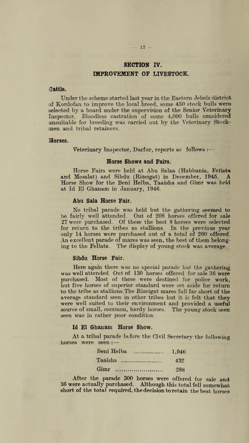 SECTION IV. IMPROVEMENT OF LIVESTOCK. Cattle. Under the scheme started last year in the Eastern Jebels district of Kordofan to improve the local breed, some 450 stock bulls were selected by a board under the supervision of the Senior Veterinary Inspector. Bloodless castration of some 4,000 bulls considered unsuitable for breeding was carried out by the Veterinary Stock- men and tribal retainers. Horses. Veterinary Inspector, Darfur, reports as follows Horse Shows and Fairs. Horse Fairs were held at Abu Salaa (Habbania, Fellata and Mesalat) and Sibdu (Rizeigat) in December, 1945. A Horse Show for the Beni Helba, Taaisha and Gimr was held at Id El Ghanam in January, 1946. Abu Sala Horse Fair. No tribal parade was held but the gathering seemed to be fairly well attended. Out of 208 horses offered for sale 27 were purchased. Of these the best 8 horses were selected for return to the tribes as stallions. In the previous year only 14 horses were purchased out of a total of 260 offered. An excellent parade of mares was seen, the best of them belong ¬ ing to the Fellata. The display of young stock was average. Sibdu Horse Fair. Here again there was no special parade but the gathering was well attended. Out of 130 horses offered for sale 36 were purchased. Most of these were destined for police work, but five horses of superior standard were set aside for return to the tribe as stallions.The Rizeigat mares fall far short of the average standard seen in other tribes but it is felt that they were well suited to their environment and provided a useful source of small, common, hardy horses. The young stock seen seen was in rather poor condition. Id El Ghanam Horse Show. At a tribal parade before the Civil Secretary the following horses were seen :— Beni Helba . 1,946 Taaisha . 432 Gimr . 288 After the parade 300 horses were offered for sale and 36 were actually purchased. Although this total fell somewhat short of the total required, the decision to retain the best horses