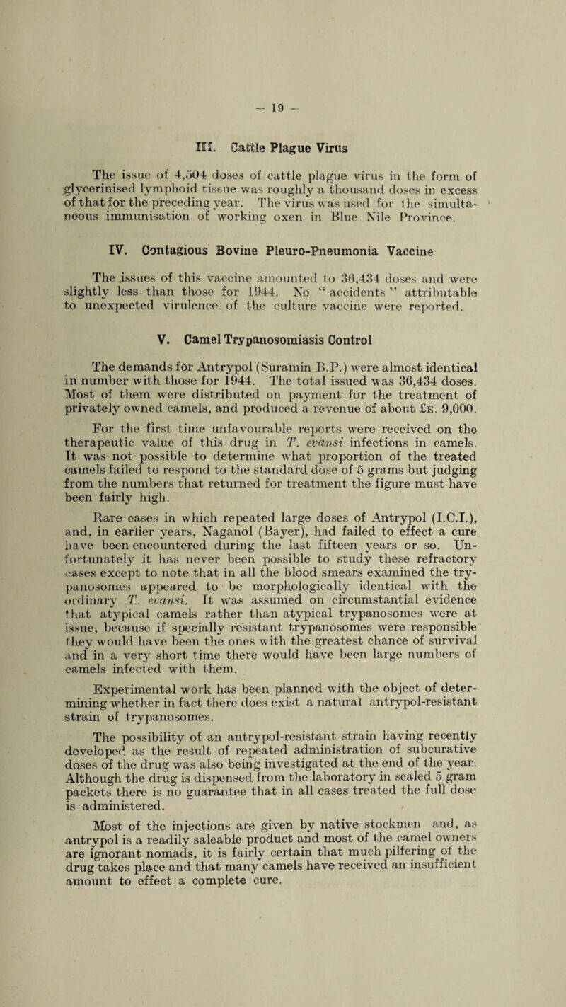 III, Cattle Plague Virus The issue of 4,504 doses of cattle plague virus in the form of glycerinised lymphoid tissue was roughly a thousand doses in excess of that for the preceding year. The virus was used for the simulta¬ neous immunisation of working oxen in Blue Nile Province. IV. Contagious Bovine Pleuro-Pneumonia Vaccine The issues of this vaccine amounted to 36,434 doses and were slightly less than those for 1944. No “ accidents ” attributable to unexpected virulence of the culture vaccine were reported. V. Camel Trypanosomiasis Control The demands for Antrypol (Suramin B.P.) were almost identical in number with those for 1944. The total issued was 36,434 doses. Most of them were distributed on pajmient for the treatment of privately owned camels, and produced a revenue of about £e. 9,000. For the first time unfavourable reports were received on the therapeutic value of this drug in T. evansi infections in camels. It was not possible to determine what proportion of the treated camels failed to respond to the standard dose of 5 grams but judging from the numbers that returned for treatment the figure must have been fairly high. Rare cases in which repeated large doses of Antrypol (I.C.I.), and, in earlier years, Naganol (Bayer), had failed to effect a cure have been encountered during the last fifteen years or so. Un¬ fortunately it has never been possible to study these refractory cases except to note that in all the blood smears examined the try¬ panosomes appeared to be morphologically identical with the ordinary T. evansi. It was assumed on circumstantial evidence that atypical camels rather than atypical trypanosomes wrere at issue, because if specially resistant trypanosomes were responsible they would have been the ones with the greatest chance of survival and in a very short time there would have been large numbers of camels infected wdth them. Experimental work has been planned with the object of deter¬ mining whether in fact there does exist a natural antrypol-resistant strain of trypanosomes. The possibility of an antrypol-resistant strain having recently developed as the result of repeated administration of subcurative doses of the drug was also being investigated at the end of the year. Although the drug is dispensed from the laboratory in sealed 5 gram packets there is no guarantee that in all cases treated the full dose is administered. Most of the injections are given by native stockmen and, as antrypol is a readily saleable product and most of the camel owners are ignorant nomads, it is fairly certain that much pilfering of the drug takes place and that many camels have received an insufficient amount to effect a complete cure.
