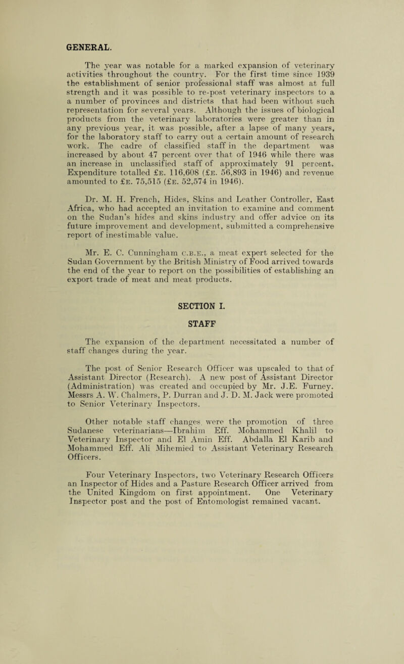 GENERAL. The year was notable for a marked expansion of veterinary activities throughout the country. For the first time since 1939 the establishment of senior professional staff was almost at full strength and it was possible to re-post veterinary inspectors to a a number of provinces and districts that had been without such representation for several years. Although the issues of biological products from the veterinary laboratories were greater than in any previous year, it wTas possible, after a lapse of many years, for the laboratory staff to carry out a certain amount of research work. The cadre of classified staff in the department was increased by about 47 percent over that of 1946 while there was an increase in unclassified staff of approximately 91 percent. Expenditure totalled £e. 116,608 (£e. 56,893 in 1946) and revenue amounted to £e. 75,515 (£e. 52,574 in 1946). Dr. M. H. French, Hides, Skins and Leather Controller, East Africa, who had accepted an invitation to examine and comment on the Sudan’s hides and skins industry and offer advice on its future improvement and development, submitted a comprehensive report of inestimable value. Mr. E. C. Cunningham c.b.e., a meat expert selected for the Sudan Government b}7 the British Ministry of Food arrived towards the end of the year to report on the possibilities of establishing an export trade of meat and meat products. SECTION I. STAFF The expansion of the department necessitated a number of staff changes during the year. The post of Senior Research Officer was upscaled to that of Assistant Director (Research). A new7 post of Assistant Director (Administration) wras created and occupied by Mr. J.E. Furney. Messrs A. W. Chalmers, P. Durran and J. D. M. Jack wrere promoted to Senior Veterinary Inspectors. Other notable staff changes, were the promotion of three Sudanese veterinarians—Ibrahim Eff. Mohammed Khalil to Veterinary Inspector and El Amin Eff. Abdalla El Karib and Mohammed Eff. Ali Mihemied to Assistant Veterinary Research Officers. Four Veterinary Inspectors, two Veterinary Research Officers an Inspector of Hides and a Pasture Research Officer arrived from the United Kingdom on first appointment. One Veterinary Inspector post and the post of Entomologist remained vacant.