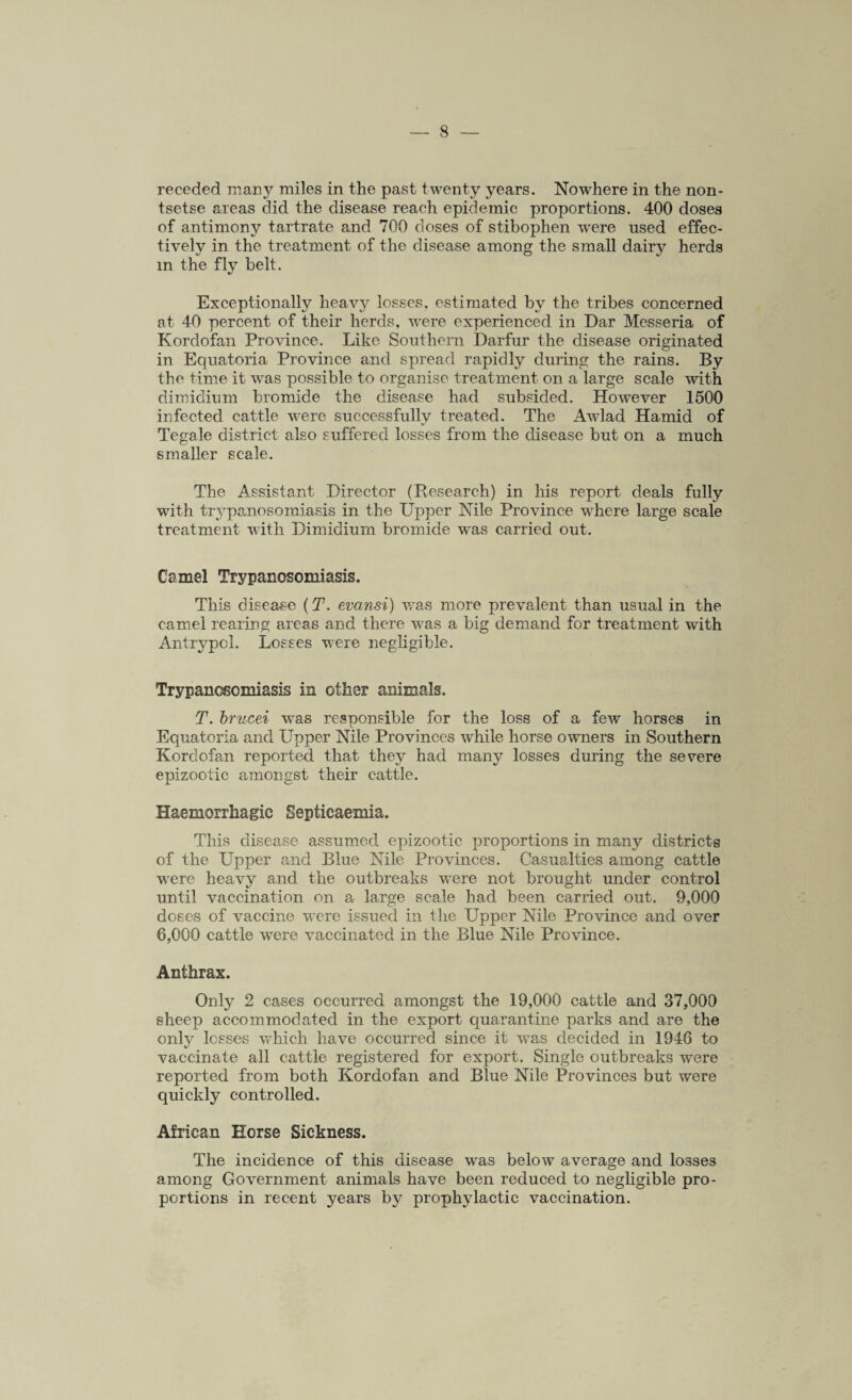 receded many miles in the past twenty years. Nowhere in the non¬ tsetse areas did the disease reach epidemic proportions. 400 doses of antimony tartrate and 700 doses of stibophen were used effec¬ tively in the treatment of the disease among the small dairy herds m the fly belt. Exceptionally heavy losses, estimated by the tribes concerned at 40 percent of their herds, were experienced in Ear Messeria of Kordofan Province. Like Southern Darfur the disease originated in Equatoria Province and spread rapidly during the rains. By the time it was possible to organise treatment on a large scale with dimidium bromide the disease had subsided. However 1500 infected cattle were successfully treated. The Awlad Hamid of Tegale district also suffered losses from the disease but on a much smaller scale. The Assistant Director (Research) in his report deals fully with trypanosomiasis in the Upper Nile Province where large scale treatment with Dimidium bromide was carried out. Camel Trypanosomiasis. This disease (T. evansi) was more prevalent than usual in the camel rearing areas and there was a big demand for treatment with Antrypcl. Losses were negligible. Trypanosomiasis in other animals. T. brucei wTas responsible for the loss of a few horses in Equatoria and Upper Nile Provinces while horse owners in Southern Kordofan reported that they had many losses during the severe epizootic amongst their cattle. Haemorrhagic Septicaemia. This disease assumed epizootic proportions in many districts of the Upper and Blue Nile Provinces. Casualties among cattle were heavy and the outbreaks were not brought under control until vaccination on a large scale had been carried out. 9,000 doses of vaccine w'ere issued in the Upper Nile Province and over 6,000 cattle were vaccinated in the Blue Nile Province. Anthrax. Only 2 cases occurred amongst the 19,000 cattle and 37,000 sheep accommodated in the export quarantine parks and are the onty losses which have occurred since it was decided in 1946 to vaccinate all cattle registered for export. Single outbreaks were reported from both Kordofan and Blue Nile Provinces but were quickly controlled. African Horse Sickness. The incidence of this disease was below average and losses among Government animals have been reduced to negligible pro¬ portions in recent years by prophylactic vaccination.