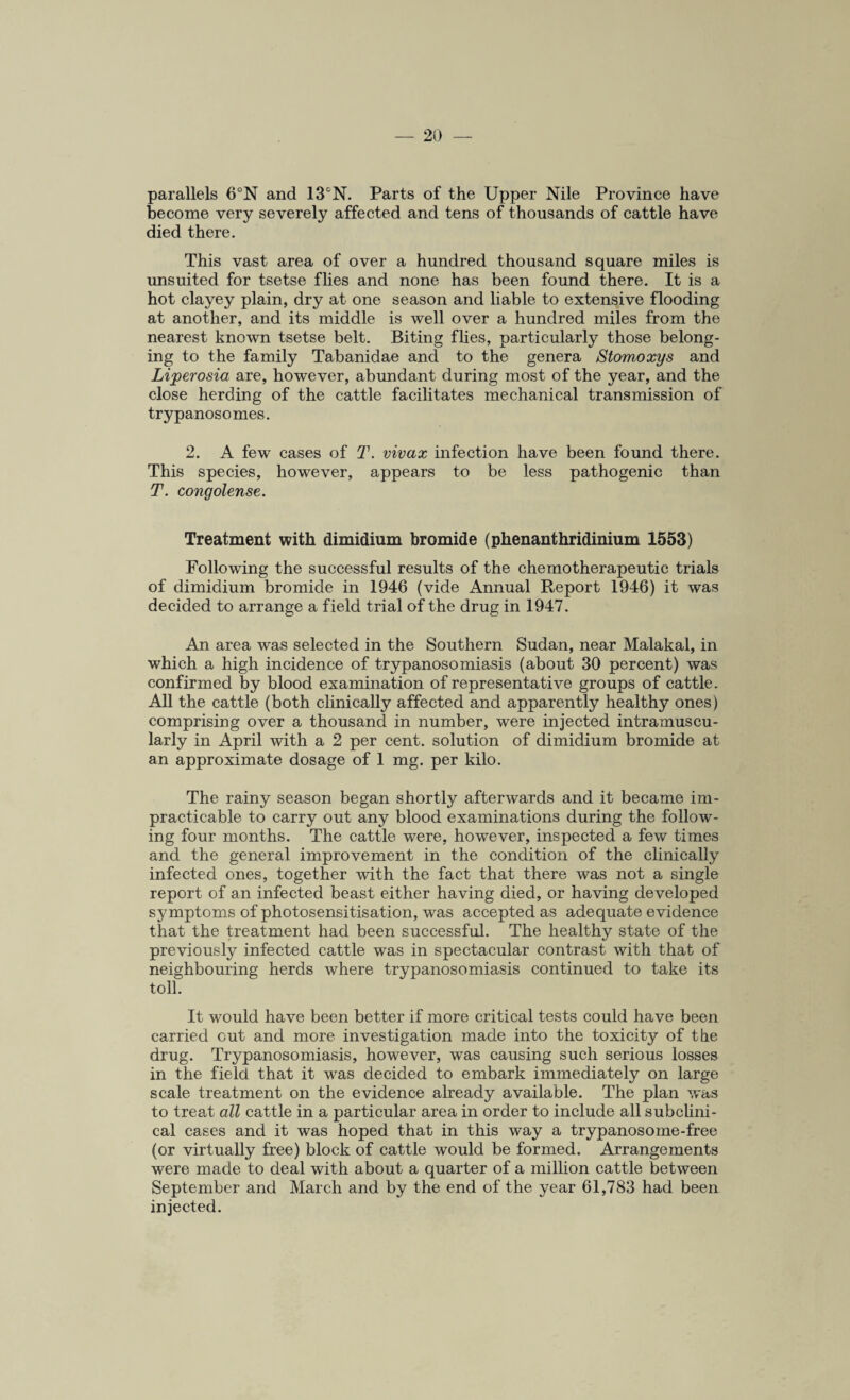 parallels 6°N and 13°N. Parts of the Upper Nile Province have become very severely affected and tens of thousands of cattle have died there. This vast area of over a hundred thousand square miles is unsuited for tsetse flies and none has been found there. It is a hot clayey plain, dry at one season and liable to extensive flooding at another, and its middle is well over a hundred miles from the nearest known tsetse belt. Biting flies, particularly those belong¬ ing to the family Tabanidae and to the genera Stomaxys and Lijperosia are, however, abundant during most of the year, and the close herding of the cattle facilitates mechanical transmission of trypanosomes. 2. A few cases of T. vivax infection have been found there. This species, however, appears to be less pathogenic than T. congolense. Treatment with dimidium bromide (phenanthridinium 1553) Following the successful results of the chemotherapeutic trials of dimidium bromide in 1946 (vide Annual Report 1946) it was decided to arrange a field trial of the drug in 1947. An area was selected in the Southern Sudan, near Malakal, in which a high incidence of trypanosomiasis (about 30 percent) was confirmed by blood examination of representative groups of cattle. All the cattle (both clinically affected and apparently healthy ones) comprising over a thousand in number, were injected intramuscu¬ larly in April with a 2 per cent, solution of dimidium bromide at an approximate dosage of 1 mg. per kilo. The rainy season began shortly afterwards and it became im¬ practicable to carry out any blood examinations during the follow¬ ing four months. The cattle were, however, inspected a few times and the general improvement in the condition of the clinically infected ones, together with the fact that there was not a single report of an infected beast either having died, or having developed symptoms of photosensitisation, was accepted as adequate evidence that the treatment had been successful. The healthy state of the previously infected cattle was in spectacular contrast with that of neighbouring herds where trypanosomiasis continued to take its toll. It would have been better if more critical tests could have been carried cut and more investigation made into the toxicity of the drug. Trypanosomiasis, however, was causing such serious losses in the field that it was decided to embark immediately on large scale treatment on the evidence already available. The plan was to treat all cattle in a particular area in order to include all subclini- cal cases and it was hoped that in this way a trypanosome-free (or virtually free) block of cattle would be formed. Arrangements were made to deal with about a quarter of a million cattle between September and March and by the end of the year 61,783 had been injected.