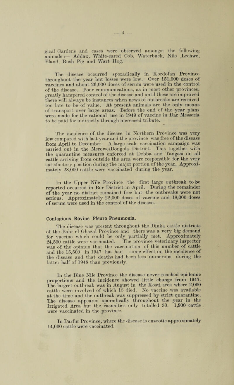 gical Gardens and cases were observed amongst the following- animals :— Addax, White-eared Cob, Waterbuck, Nile Lechwe, Eland, Bush Pig and Wart Hog. The disease occurred sporadically in Kordofan Province throughout the year but losses were low. Over 151,000 doses of vaccines and about 26,000 doses of serum were used in the control of the disease. Poor communications, as in most other provinces, greatly hampered control of the disease and until these are improved there will always be instances when news of outbreaks are received too late to be of value. At present animals are the only means of transport over large areas. Before the end of the year plans were made for the rational use in 1949 of vaccine in Dar Messeria to be paid for indirectly through increased tribute. The incidence of the disease in Northern Province was very low compared with last year and the province was free of the disease from April to December. A large scale vaccination campaign was carried out in the Merowe/Dongola District. This together with the quarantine measures enforced at Debba and Tangasi on all cattle arriving from outside the area were responsible for the very satisfactory position during the major portion of the year. Approxi¬ mately 28,000 cattle were vaccinated during the year. In the Upper Nile Province the first large outbreak to be reported occurred in Bor District in April. During the remainder of the year no district remained free but the outbreaks were not serious. Approximately 22,000 doses of vaccine and 18,000 doses of serum were used in the control of the disease. Contagious Bovine Pleuro-Pneumonia. The disease was present throughout the Dinka cattle districts of the Bahr el Ghazal Province and there was a very big demand for vaccine which could be only partially met. Approximately 24,500 cattle were vaccinated. The province veterinary inspector was of the opinion that the vaccination of this number of cattle and the 15,500 in 1947 has had some effect on the incidence of the disease and that deaths had been less numerous during the latter half of 1948 than previously. In the Blue Nile Province the disease never reached epidemic proportions and the incidence showed little change from 1947. The largest outbreak was in August in the Kosti area where 2,000 cattle were involved of which 15 died. No vaccine was available at the time and the outbreak was suppressed by strict quarantine. The disease appeared sporadically throughout the year in the Irrigated Area but the casualties only totalled 30. 1,900 cattle were vaccinated in the province. In Darfur Province, where the disease is enzootic approximately 14,000 cattle were vaccinated.