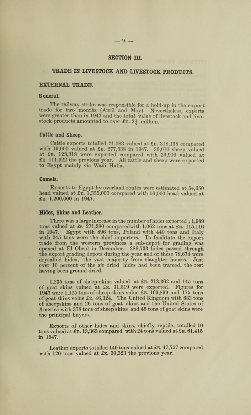 SECTION ra. TRADE IN LIVESTOCK AND LIVESTOCK PRODUCTS. EXTERNAL TRADE. General. The railway strike was responsible for a hold-up in the export trade for two months (April and May). Nevertheless, exports were greater than in 1947 and the total value of livestock and live- stock products amounted to over £e. 2 J million. Cattle and Sheep. Cattle exports totalled 21,583 valued at £e. 318,158 compared with 19,000 valued at £e. 277,538 in 1947. 36,070 sheep valued at £e. 128,318 were exported compared with 36,906 valued at £e. 111,922 the previous year. All cattle and sheep were exported to Egypt mainly via Wadi Haifa. Camels. Exports to Egypt by overland routes were estimated at 54,650 head valued at £e. 1,335,000 compared with 50,000 head valued at £e. 1,200,000 in 1947. Hides, Skins and Leather. There was a large increase in the number of hides exported ; 1,989 tons valued at £e. 271,380 comparedwith 1,062 tons at £e. 115,116 in 1947. Egypt with 896 tons, Poland with 440 tons and Italy with 245 tons were the chief importers. To facilitate the export trade from the western provinces a sub-depot for grading was opened at El Obeid in December. 286,733 hides passed through the export grading depots during the year and of these 78,674 were drysalted hides, the vast majority from slaughter houses. Just over 10 percent of the air dried hides had been framed, the rest having been ground dried. 1,235 tons of sheep skins valued at £e. 213,362 and 145 tons of goat skins valued at £e. 31,619 were exported. Figures for 1947 were 1,125 tons of sheep skins value £e. 169,899 and 175 tons of goat skins value £e. 46,324. The United Kingdom with 683 tons of sheepskins and 26 tons of goat skins and the United States of America with 378 tons of sheep skins and 45 tons of goat skins were the principal buyers. Exports of other hides and skins, chiefly reptile, totalled 10 tons valued at £e. 13,363 compared with 24 tons valued at £e. 61,415 in 1947. Leather exports totalled 149 tons valued at £e. 47,757 compared with 120 tons valued at £e. 30,323 the previous year.