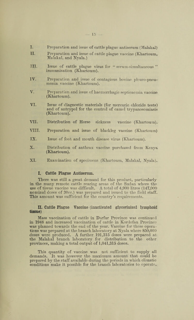 I. Preparation and issue of cattle plague antiserum (Malakal) II. Preparation and issue of cattle plague vaccine (Khartoum, Malakal. and Nyala.) III. Issue of cattle plague virus for “ serum-simultaneous ” immunisation (Khartoum). IV. Preparation and issue of contagious bovine pleuro-pneu- monia vaccine (Khartoum). V. Preparation and issue of haemorrhagic septicaemia vaccine (Khartoum). VI. Issue of diagnostic materials (for mercuric chloride tests) and of antrypol for the control of camel trypanosomiasis (Khartoum). VII. Distribution of Horse sickness vaccine (Khartoum). VIII. Preparation and issue of blackleg vaccine (Khartoum) IX. Issue of foot and mouth disease virus (Khartoum). X. Distribution of anthrax vaccine purchased from Kenya (Khartoum). XI. Examination of specimens (Khartoum, Malakal, Nyala). I. Cattle Plague Antiserum. There was still a great demand for this product, particularly in the many remote cattle rearing areas of the Sudan where the use of tissue vaccine was difficult. A total of 4,900 litres (147,000 nominal doses of 30cc.) was prepared and issued to the field staff- This amount was sufficient for the country’s requirements. II. Cattle Plague Vaccine (inactivated glycerinised lymphoid tissue) Mass vaccination of cattle in Dirfur Province was continued in 1948 and increased vaccination of cattle in Kordofan Province was planned towards the end of the year. Vaccine for these opera¬ tions was prepared at the branch laboratory at Nyala where 850,000 doses were produced. A further 191,315 doses were prepared at the Malakal branch laboratory for distribution to the other provinces, making a total output of 1,041,315 doses. This quantity of vaccine was not sufficient to supply all demands. It was however the maximum amount that could be prepared by the staff available during the periods in which climatic conditions make it possible for the branch laboratories to operate.