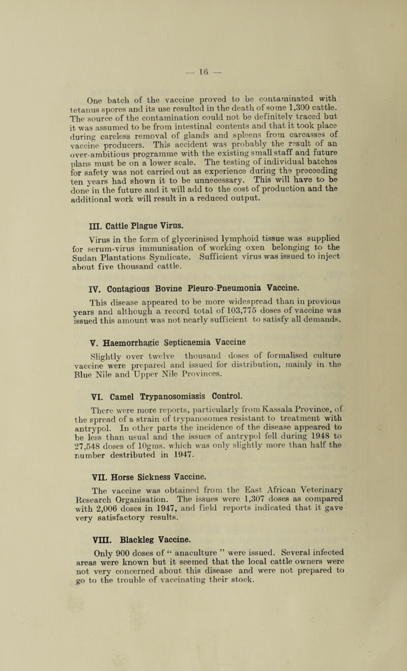 One batch of the vaccine proved to be contaminated with tetanus spores and its use resulted in the death of some 1,300 cattle. The source of the contamination could not be definitely traced but it was assumed to be from intestinal contents and that it took place during careless removal of glands and spleens from carcasses of vaccine producers. This accident was probably the result of an over-ambitious programme with the existing small staff and future plans must be on a lower scale. The testing of individual batches for safety was not carried out as experience during the preceeding ten years had shown it to be unnecessary. This will have to be done in the future and it will add to the cost of production and the additional work will result in a reduced output. III. Cattle Plague Virus. Virus in the form of glvcerinised lymphoid tissue was supplied for serum-virus immunisation of working oxen belonging to the Sudan Plantations Syndicate. Sufficient virus was issued to inject about five thousand cattle. IV. Contagious Bovine Pleuro-Pneumonia Vaccine. This disease appeared to be more widespread than in previous years and although a record total of 103,775 doses of vaccine was issued this amount was not nearly sufficient to satisfy all demands. V. Haemorrhagic Septicaemia Vaccine Slightly over twelve thousand doses of formalised culture vaccine were prepared and issued for distribution, mainly in the Blue Nile and Upper Nile Provinces. VI. Camel Trypanosomiasis Control. There were more reports, particularly fromKassala Province, of the spread of a strain of trypanosomes resistant to treatment with antrypol. In other parts the incidence of the disease appeared to be less than usual and the issues of antrypol fell during 1948 to 27,548 doses of lOgms. which was only slightly more than half the number destributed in 1947. VII. Horse Sickness Vaccine. The vaccine was obtained from the East African Veterinary Research Organisation. The issues were 1,307 doses as compared with 2,006 doses in 1947, and field reports indicated that it gave very satisfactory results. VIII. Blackleg Vaccine. Only 900 doses of “ anaculture ” were issued. Several infected areas were known but it seemed that the local cattle owners were not very concerned about this disease and were not prepared to go to the trouble of vaccinating their stock.