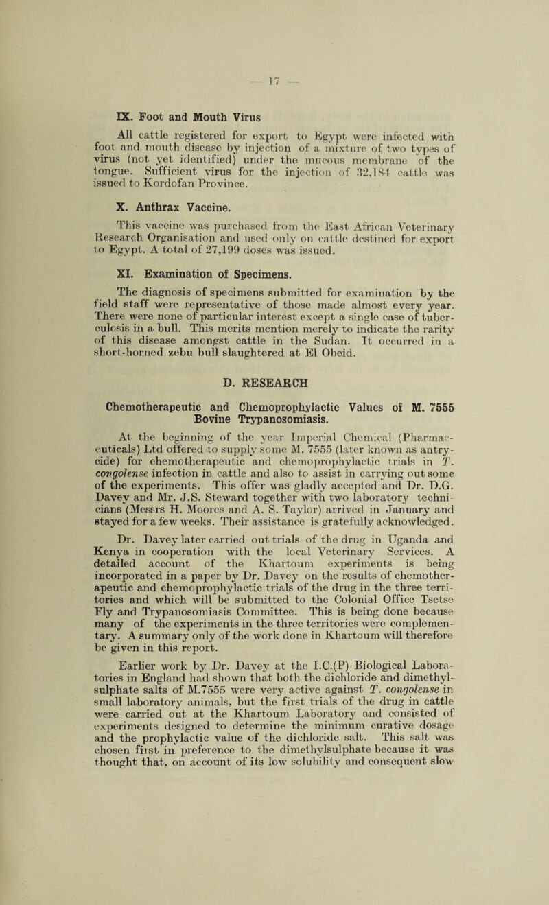 IX. Foot and Mouth Virus All cattle registered for export to Egypt were infected with foot and mouth disease by injection of a mixture of two types of virus (not yet identified) under the mucous membrane of the tongue. Sufficient virus for the injection of 32,184 cattle was issued to Kordofan Province. X. Anthrax Vaccine. This vaccine was purchased from the East African Veterinary Research Organisation and used only on cattle destined for export to Egypt. A total of 27,199 doses was issued. XI. Examination of Specimens. The diagnosis of specimens submitted for examination by the field staff were representative of those made almost every year. There were none of particular interest except a single case of tuber¬ culosis in a bull. This merits mention merely to indicate the rarity of this disease amongst cattle in the Sudan. It occurred in a short-horned zebu bull slaughtered at El Obeid. D. RESEARCH Chemotherapeutic and Chemoprophylactic Values of M. 7555 Bovine Trypanosomiasis. At the beginning of the year Imperial Chemical (Pharmac¬ euticals) Ltd offered to supply some M. 7555 (later known as antry- cide) for chemotherapeutic and chemoprophylactic trials in T. congolense infection in cattle and also to assist in carrying out some of the experiments. This offer was gladly accepted and Dr. D.G. Davey and Mr. J.S. Steward together with two laboratory techni¬ cians (Messrs H. Moores and A. S. Taylor) arrived in January and stayed for a few weeks. Their assistance is gratefully acknowledged. Dr. Davey later carried out trials of the drug in Uganda and Kenya in cooperation with the local Veterinary Services. A detailed account of the Khartoum experiments is being incorporated in a paper by Dr. Davey on the results of chemother¬ apeutic and chemoprophylactic trials of the drug in the three terri¬ tories and which will be submitted to the Colonial Office Tsetse Fly and Trypanosomiasis Committee. This is being done because many of the experiments in the three territories were complemen¬ tary. A summary only of the work done in Khartoum will therefore be given in this report. Earlier work by Dr. Davey at the I.C.(P) Biological Labora¬ tories in England had shown that both the dichloride and dimethyl- sulphate salts of M.7555 were very active against T. congolense in small laboratory animals, but the first trials of the drug in cattle were carried out at the Khartoum Laboratory and consisted of experiments designed to determine the minimum curative dosage and the prophylactic value of the dichloride salt. This salt was chosen first in preference to the dimethylsulphate because it was thought that, on account of its low solubility and consequent slow