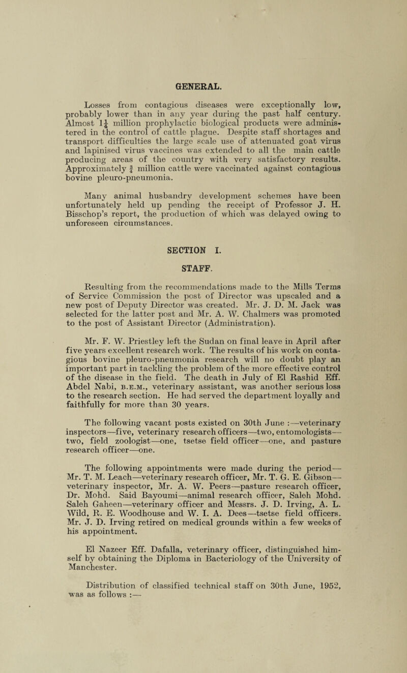 GENERAL. Losses from contagious diseases were exceptionally low, probably lower than in any year during the past half century. Almost 1J million prophylactic biological products were adminis¬ tered in the control of cattle plague. Despite staff shortages and transport difficulties the large scale use of attenuated goat virus and lapinised virus vaccines was extended to all the main cattle producing areas of the country with very satisfactory results. Approximately § million cattle were vaccinated against contagious bovine pleuro-pneumonia. Many animal husbandry development schemes have been unfortunately held up pending the receipt of Professor J. H. Bisschop’s report, the production of which was delayed owing to unforeseen circumstances. SECTION I. STAFF. Resulting from the recommendations made to the Mills Terms of Service Commission the post of Director was upscaled and a new post of Deputy Director was created. Mr. J. D. M. Jack was selected for the latter post and Mr. A. W. Chalmers was promoted to the post of Assistant Director (Administration). Mr. F. W. Priestley left the Sudan on final leave in April after five years excellent research work. The results of his work on conta¬ gious bovine pleuro-pneumonia research will no doubt play an important part in tackling the problem of the more effective control of the disease in the field. The death in July of El Rashid Eff. Abdel Nabi, b.e.m., veterinary assistant, was another serious loss to the research section. He had served the department loyally and faithfully for more than 30 years. The following vacant posts existed on 30th June :—veterinary inspectors—five, veterinary research officers—two, entomologists— two, field zoologist—one, tsetse field officer—one, and pasture research officer—one. The following appointments were made during the period— Mr. T. M. Leach—veterinary research officer, Mr. T. G. E. Gibson— veterinary inspector, Mr. A. W. Peers—pasture research officer, Dr. Mohd. Said Bayoumi—animal research officer, Saleh Mohd. Saleh Gaheen—veterinary officer and Messrs. J. D. Irving, A. L. Wild, R. E. Woodhouse and W. I. A. Dees—tsetse field officers. Mr. J. D. Irving retired on medical grounds within a few weeks of his appointment. El Nazeer Eff. Dafalla, veterinary officer, distinguished him¬ self by obtaining the Diploma in Bacteriology of the University of Manchester. Distribution of classified technical staff on 30th June, 1952, was as follows :—