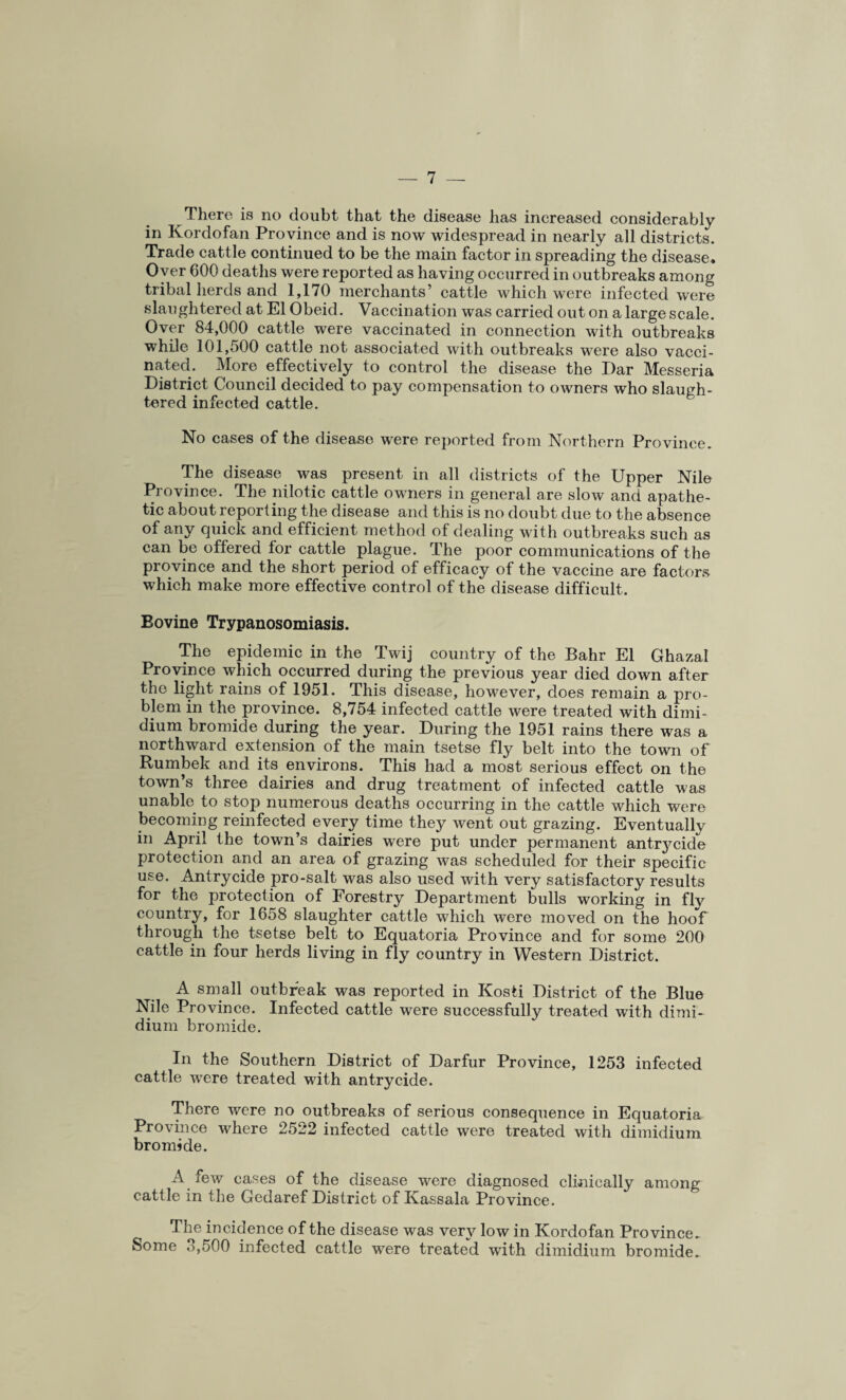 There is no doubt that the disease has increased considerably in Kordofan Province and is now widespread in nearly all districts. Trade cattle continued to be the main factor in spreading the disease* Oyer 600 deaths were reported as having occurred in outbreaks among tribal herds and 1,170 merchants’ cattle which were infected were slaughtered at El Obeid. Vaccination was carried out on a large scale. Over 84,000 cattle were vaccinated in connection with outbreaks while 101,500 cattle not associated with outbreaks were also vacci¬ nated. More effectively to control the disease the I)ar Messeria District Council decided to pay compensation to owners who slaugh¬ tered infected cattle. No cases of the disease were reported from Northern Province. The disease was present in all districts of the Upper Nile Province. The nilotic cattle owners in general are slow and apathe¬ tic about reporting the disease and this is no doubt due to the absence of any quick and efficient method of dealing with outbreaks such as can be offered for cattle plague. The poor communications of the province and the short period of efficacy of the vaccine are factors which make more effective control of the disease difficult, Eovine Trypanosomiasis. The epidemic in the Twij country of the Bahr El Ghazal Province which occurred during the previous year died down after the light rains of 1951. This disease, however, does remain a pro¬ blem in the province. 8,754 infected cattle were treated with dimi- dium bromide during the year. During the 1951 rains there was a northward extension of the main tsetse fly belt into the town of Rumbek and its environs. This had a most serious effect on the town’s three dairies and drug treatment of infected cattle was unable to stop numerous deaths occurring in the cattle which were becoming reinfected every time they went out grazing. Eventuallv in April the town’s dairies were put under permanent antrj^cidn protection and an area of grazing was scheduled for their specific use. Antrycide pro-salt was also used with very satisfactory results for the protection of Forestry Department bulls working in fly country, for 1658 slaughter cattle which were moved on the hoof through the tsetse belt to Equatoria Province and for some 200 cattle in four herds living in fly country in Western District. A small outbreak was reported in Kosti District of the Blue Nile Province. Infected cattle were successfully treated with dimi- dium bromide. In the Southern District of Darfur Province, 1253 infected cattle were treated with antrycide. There were no outbreaks of serious consequence in Equatoria Province where 2522 infected cattle were treated with dimidium bromide. A few cases of the disease were diagnosed clinically among cattle in the Gedaref District of Kassala Province. The incidence of the disease was very low in Kordofan Province, Some .>,500 infected cattle were treated with dimidium bromide.