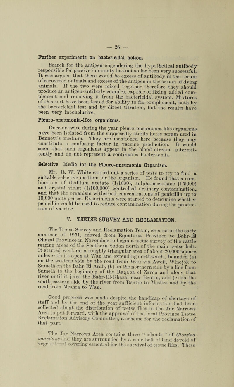Further experiments on bactericidal action. Search for the antigen engendering the hypothetical antibody responsible for passive immunity has not so far been very successful. It was argued that there would be excess of antibody in the serum of recovered animals and excess of the antigen in the serum of dying animals. If the two were mixed together therefore they should produce an antigen-antibody complex capable of fixing added com¬ plement and removing it from the bactericidal system. Mixtures of this sort have been tested for ability to fix complement, both by the bactericidal test and by direct titration, but the results have been very inconclusive. Pleuro-pneumonia-like organisms. Once or twice during the year pleuro-pneumonia-like organisms have been isolated from the supposedly sterile horse serum used in Bennett’s medium. They are mentioned here because they may constitute a confusing factor in vaccine production. It would seem that such organisms appear in the blood stream intermit¬ tently and do not represent a continuous bacteraemia. Selective Media for the Pleuro-pneumonia Organism. Mr. R. W. White carried out a series of tests to try to find a suitable selective medium for the organism. He found that a com¬ bination of thallium acetate (1/1000), sulphamezathino (1/5000) and crystal violet (1/100,000) controlled ordinary contamination, and that the organism withstood concentrations of penicillin up to 10,000 units per cc. Experiments were started to determine whether penicillin could be used to reduce contamination during the produc¬ tion of vaccine. V. TSETSE SURVEY AND RECLAMATION. The Tsetse Survey and Reclamation Team, created in the early summer of 1951, moved from Equatoria Province to Bahr-El Ghazal Province in November to begin a tsetse survey of the cattle rearing areas of the Southern Sudan north of the main tsetse belt. It started work on a roughly triangular area of about 20,000 square miles with its apex at Wau and extending northwards, bounded (a) on the western side by the road from Wau via Aweil, Winejok to Sumeih on the Bahr-El-Arab, (b) on the northern side by a line from Sumeih to the beginning of the Raqaba el Zarqa and along that river until it joins the Bahr-El-Ghazal near Bentiu, and (c) on the river from Bentiu to Meshra and by the road from Meshra to Wau. Good progress was made despite the handicap of shortage of staff and by the end of the year sufficient information had been collected about the distribution of tsetse flies in the Jur Narrows Area to put forward, with the approval of the local Province Tsetse Reclamation Advisory Committee, a scheme for the reclamation of that part. The Jur Narrows Area contains three “islands ” of Glossina morsitavs and they are surrounded by a wide belt of land devoid of vegetaiional covering essential for the survival of tsetse flies. These