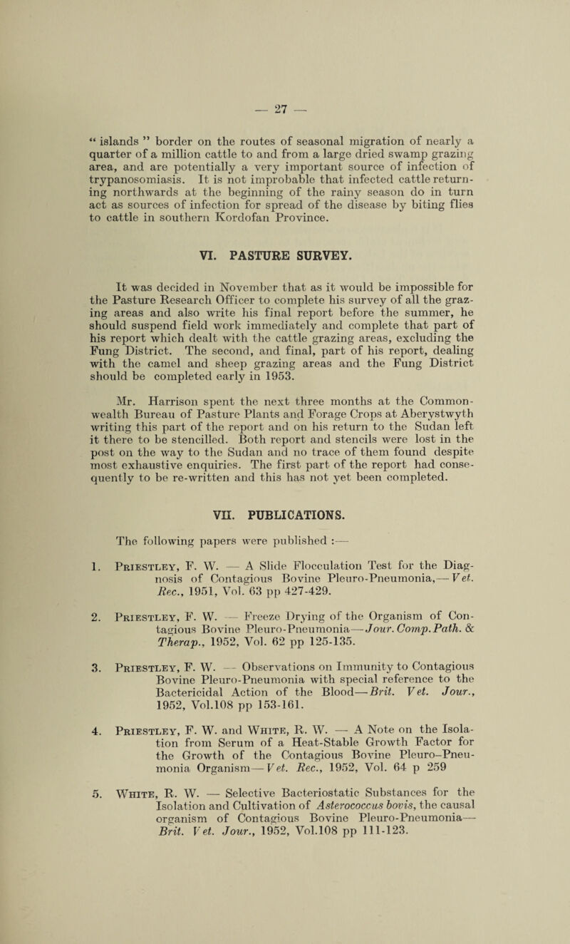 ** islands ” border on the routes of seasonal migration of nearly a quarter of a million cattle to and from a large dried swamp grazing area, and are potentially a very important source of infection of trypanosomiasis. It is not improbable that infected cattle return¬ ing northwards at the beginning of the rainy season do in turn act as sources of infection for spread of the disease by biting flies to cattle in southern Kordofan Province. VI. PASTURE SURVEY. It was decided in November that as it would be impossible for the Pasture Research Officer to complete his survey of all the graz¬ ing areas and also write his final report before the summer, he should suspend field work immediately and complete that part of his report which dealt with the cattle grazing areas, excluding the Fung District. The second, and final, part of his report, dealing with the camel and sheep grazing areas and the Fung District should be completed early in 1953. Mr. Harrison spent the next three months at the Common¬ wealth Bureau of Pasture Plants and Forage Crops at Aberystwyth writing this part of the report and on his return to the Sudan left it there to be stencilled. Both report and stencils were lost in the post on the way to the Sudan and no trace of them found despite most exhaustive enquiries. The first part of the report had conse¬ quently to be re-written and this has not yet been completed. VII. PUBLICATIONS. The following papers were published 1. Priestley, F. W. — A Slide Flocculation Test for the Diag¬ nosis of Contagious Bovine Pleuro-Pneumonia,— Vet. Rec., 1951, Vol. 63 pp 427-429. 2. Priestley, F. W. — Freeze Drying of the Organism of Con¬ tagious Bovine Pleuro-Pneumonia—Jour. Comp. Path. & Therap., 1952, Vol. 62 pp 125-135. 3. Priestley, F. W. — Observations on Immunity to Contagious Bovine Pleuro-Pneumonia with special reference to the Bactericidal Action of the Blood—Brit. Vet. Jour., 1952, Vol. 108 pp 153-161. 4. Priestley, F. W. and White, R. W. — A Note on the Isola¬ tion from Serum of a Heat-Stable Growth Factor for the Growth of the Contagious Bovine Pleuro-Pneu¬ monia Organism— Vet. Rec., 1952, Vol. 64 p 259 5. White, R. W. — Selective Bacteriostatic Substances for the Isolation and Cultivation of Asterococcus bovis, the causal organism of Contagious Bovine Pleuro-Pneumonia— Brit. Vet. Jour., 1952, Vol.108 pp 111-123.