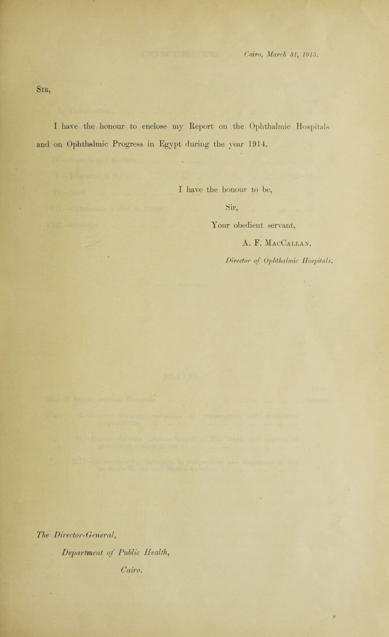 Cairo, March SI, 1015. SlE, I have the honour to enclose my Report on the Ophthalmic Hospitals and on Ophthalmic Progress in Egypt during the year 1914. I have the honour to be, Sir, Your obedient servant, A. F. MacOallax, Director of Ophthalmic Hospitals- The Director-General, Department of Public Health, Cairo.