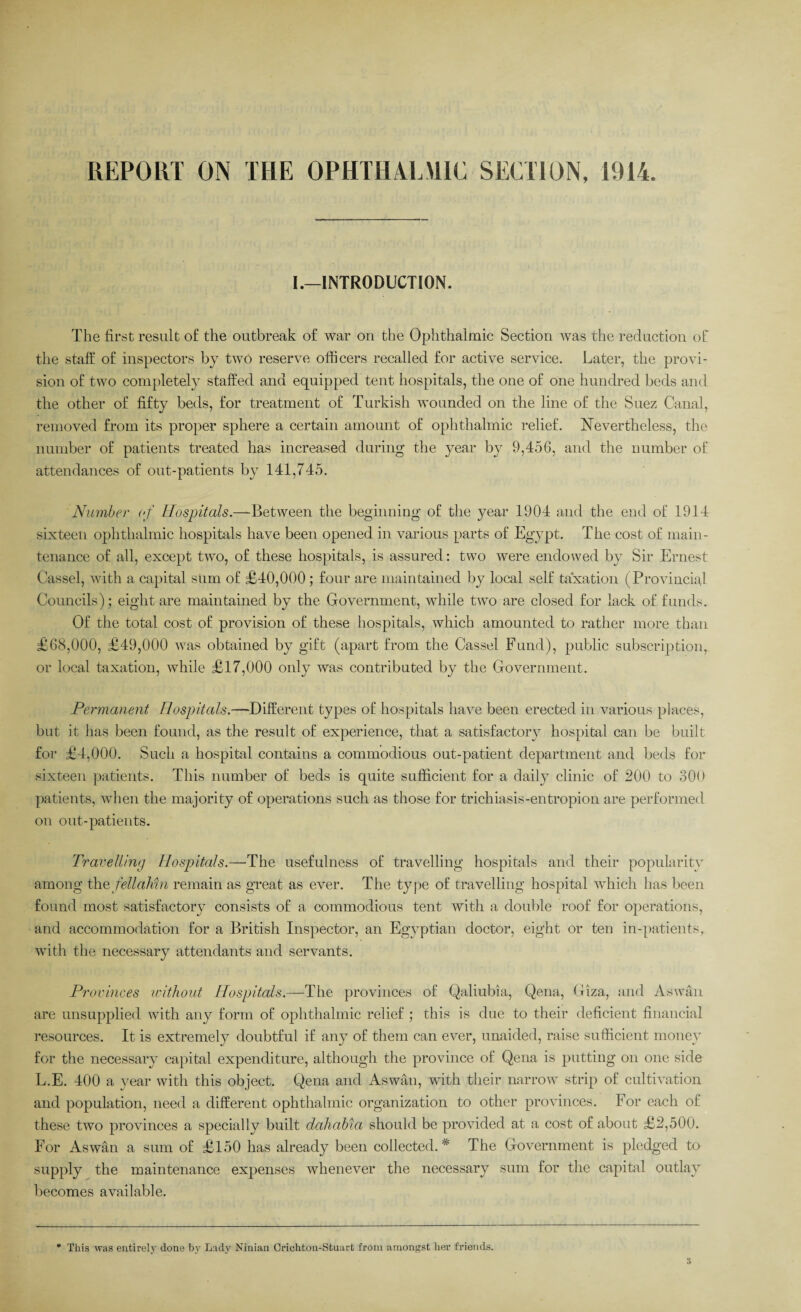 I.—INTRODUCTION. The first result of the outbreak of war on the Ophthalmic Section was the reduction oh the staff of inspectors by two reserve officers recalled for active service. Later, the provi¬ sion of two completely staffed and equipped tent hospitals, the one of one hundred beds and the other of fifty beds, for treatment of Turkish wounded on the line of the Suez Canal, removed from its proper sphere a certain amount of ophthalmic relief. Nevertheless, the number of patients treated has increased during the year by 9,456, and the number of attendances of out-patients by 141,745. Number of Hospitals.—Between the beginning of the year 1904 and the end of 1914 sixteen ophthalmic hospitals have been opened in various parts of Eg}7pt. The cost of main¬ tenance of all, except two, of these hospitals, is assured: two were endowed by Sir Ernest Cassel, with a capital sum of £40,000 ; four are maintained by local self taxation (Provincial Councils); eight are maintained by the Government, while two are closed for lack of funds. Of the total cost of provision of these hospitals, which amounted to rather more than £68,000, £49,000 was obtained by gift (apart from the Cassel Fund), public subscription, or local taxation, while £17,000 only was contributed by the Government. Permanent Hospitals.—Different types of hospitals have been erected in various places, but it has been found, as the result of experience, that a satisfactory hospital can be built for £4,000. Such a hospital contains a commodious out-patient department and beds for sixteen patients. This number of beds is quite sufficient for a daily clinic of 200 to 300 patients, when the majority of operations such as those for trichiasis-entropion are performed on out-patients. Travelling Hospitals.—The usefulness of travelling hospitals and their popularity among the fellahin remain as great as ever. The type of travelling hospital which has been found most satisfactory consists of a commodious tent with a double roof for operations, and accommodation for a British Inspector, an Egyptian doctor, eight or ten in-patients, with the necessary attendants and servants. Provinces without Hospitals.—The provinces of Qaliubia, Qena, Giza, and Aswan are unsupplied with any form of ophthalmic relief ; this is due to their deficient financial resources. It is extremely doubtful if any of them can ever, unaided, raise sufficient money for the necessary capital expenditure, although the province of Qena is putting on one side L.E. 400 a year with this object. Qena and Aswan, with their narrow strip of cultivation and population, need a different ophthalmic organization to other provinces. For each of these two provinces a specially built dahabia should be provided at a cost of about £2,500. For Aswan a sum of £150 has already been collected.* The Government is pledged to supply the maintenance expenses whenever the necessary sum for the capital outlay becomes available. * This was entirely done by Lady Ninian Crichton-Stuart from amongst her friends.