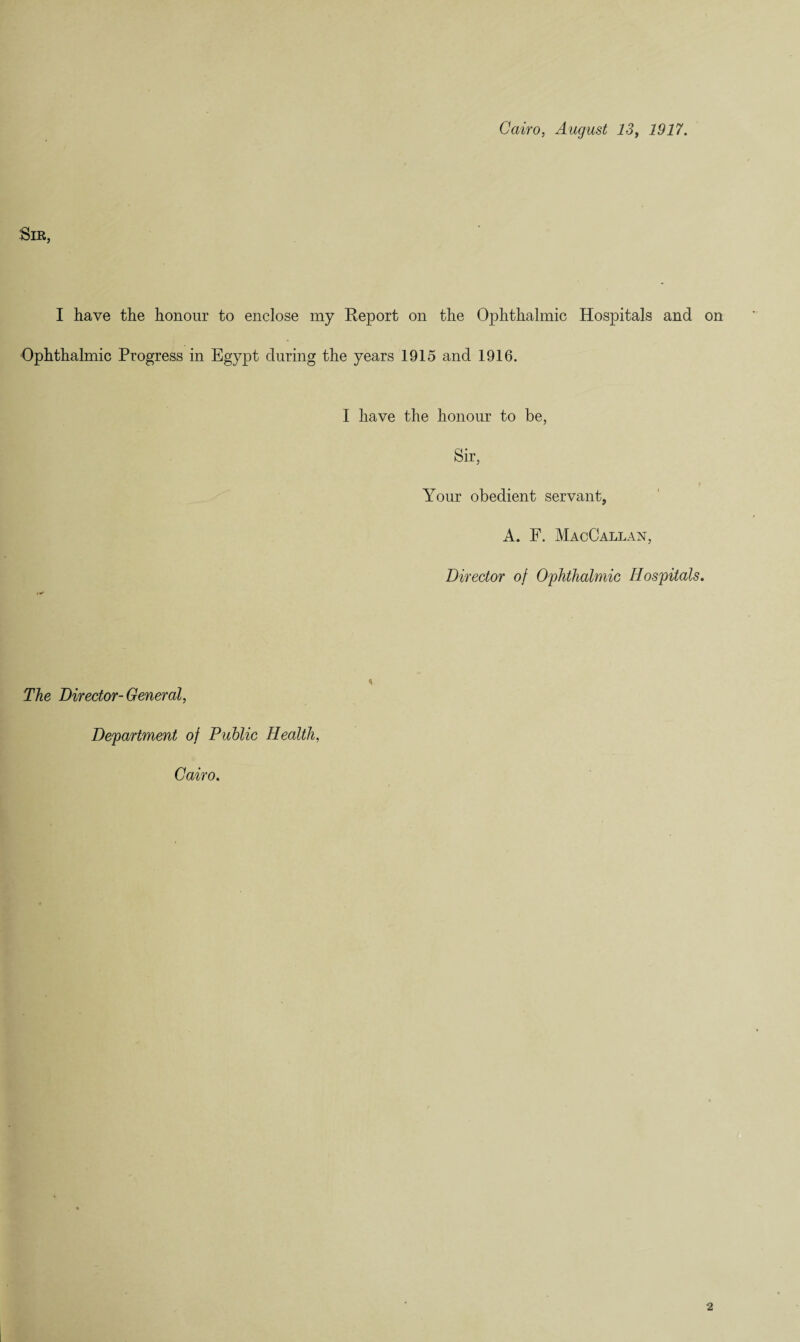 Cairo, August 13f 1917. Sir, I have the honour to enclose my Report on the Ophthalmic Hospitals and Ophthalmic Progress in Egypt during the years 1915 and 1916. I have the honour to be, Sir, Your obedient servant, A. F. MacCallan, Director of Ophthalmic Hospitals. The Director-General, Department of Public Health, Cairo.