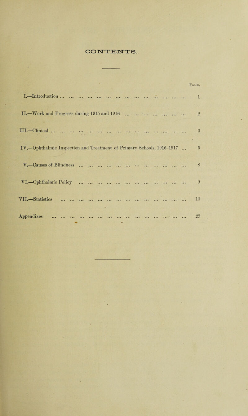 COISTTEnSTTS. I.—Introduction ... Page. 1 II.—Work and Progress during 1915 and 1916 III.—Clinical. 3 IV.—Ophthalmic Inspection and Treatment of Primary Schools, 1916-1917 ... 5 V.—Causes of Blindness ... VI.—Ophthalmic Policy ► • • • • 9 VII.—Statistics • • • 10 • • • • • Appendixes 29