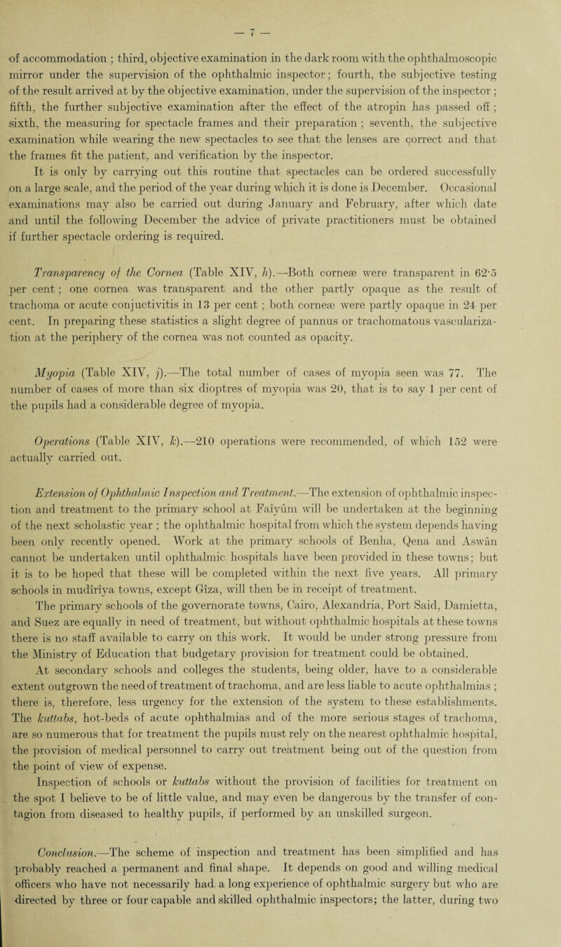 of accommodation ; third, objective examination in the darkroom with the ophthalmoscopic mirror under the supervision of the ophthalmic inspector; fourth, the subjective testing of the result arrived at by the objective examination, under the supervision of the inspector; fifth, the further subjective examination after the effect of the atropin has passed off ; sixth, the measuring for spectacle frames and their preparation ; seventh, the subjective examination while wearing the new spectacles to see that the lenses are correct and that the frames fit the patient, and verification by the inspector. It is only by carrying out this routine that spectacles can be ordered successfully on a large scale, and the period of the year during which it is done is December. Occasional examinations may also be carried out during January and February, after which date and until the following December the advice of private practitioners must be obtained if further spectacle ordering is required. Transparency of the Cornea (Table XIV, h).—Both cornese were transparent in 62-5 per cent; one cornea was transparent and the other partly opaque as the result of trachoma or acute conjuctivitis in 13 per cent; both cornese were partly opaque in 24 per cent. In preparing these statistics a slight degree of pannus or trachomatous vasculariza¬ tion at the periphery of the cornea was not counted as opacity. Myopia (Table XIV, j).—The total number of cases of myopia seen was 77. The number of cases of more than six dioptres of myopia was 20, that is to say 1 per cent of the pupils had a considerable degree of myopia. Operations (Table XIV, k).~—210 operations were recommended, of which 152 were actually carried out. Extension of Ophthalmic Inspection and Treatment.—The extension of ophthalmic inspec¬ tion and treatment to the primary school at Faiyum will be undertaken at the beginning of the next scholastic year ; the ophthalmic hospital from which the system depends having been only recently opened. Work at the primary schools of Benha, Qena and Aswan cannot be undertaken until ophthalmic hospitals have been provided in these towns; but it is to be hoped that these will be completed within the next five years. All primary schools in mudiriya towns, except Giza, will then be in receipt of treatment. The primary schools of the governorate towns, Cairo, Alexandria, Port Said, Damietta, and Suez are equally in need of treatment, but without ophthalmic hospitals at these towns there is no staff available to carry on this work. It would be under strong pressure from the Ministry of Education that budgetary provision for treatment could be obtained. At secondary schools and colleges the students, being older, have to a considerable extent outgrown the need of treatment of trachoma, and are less liable to acute ophthalmias ; there is, therefore, less urgency for the extension of the system to these establishments. The kuttahs, hot-beds of acute ophthalmias and of the more serious stages of trachoma, are so numerous that for treatment the pupils must rely on the nearest ophthalmic hospital, the provision of medical personnel to carry out treatment being out of the question from the point of view of expense. Inspection of schools or kuttahs without the provision of facilities for treatment on the spot I believe to be of little value, and may even be dangerous by the transfer of con¬ tagion from diseased to healthy pupils, if performed by an unskilled surgeon. Conclusion.—The scheme of inspection and treatment has been simplified and has probably reached a permanent and final shape. It depends on good and willing medical officers who have not necessarily had a long experience of ophthalmic surgery but who are directed by three or four capable and skilled ophthalmic inspectors; the latter, during two