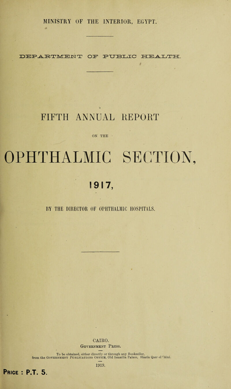 IDIEIP.A.IRTIlViriEIJSrT OF PUBLIC HEALTH. « FIFTH ANNUAL REPORT ON THE OPHTHALMIC 1917, BY THE DIRECTOR OF OPHTHALMIC HOSPITALS. CAIRO. Government Press. To be obtained, either directly or through any Bookseller, from the Government Publications Office, Old Ismailia Palace, Sharia Qasr el fAini.