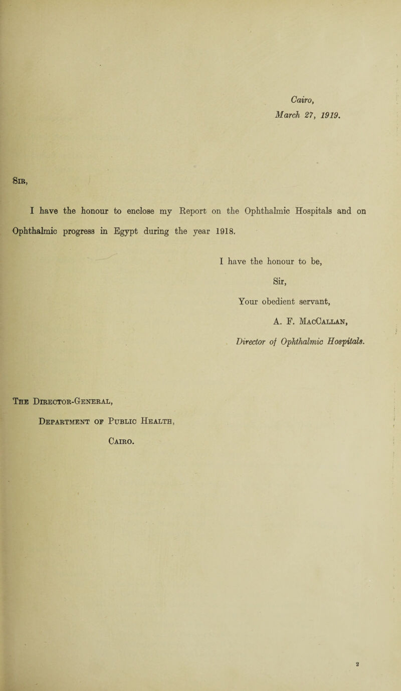 Cairo, March 27, 1919. :Sib, I have the honour to enclose my Report on the Ophthalmic Hospitals and on Ophthalmic progress in Egypt during the year 1918. I have the honour to be, Sir, Your obedient servant, A. F. MacCallan, Director of Ophthalmic Hospitals. The Director-General, Department op Public Health. Cairo.