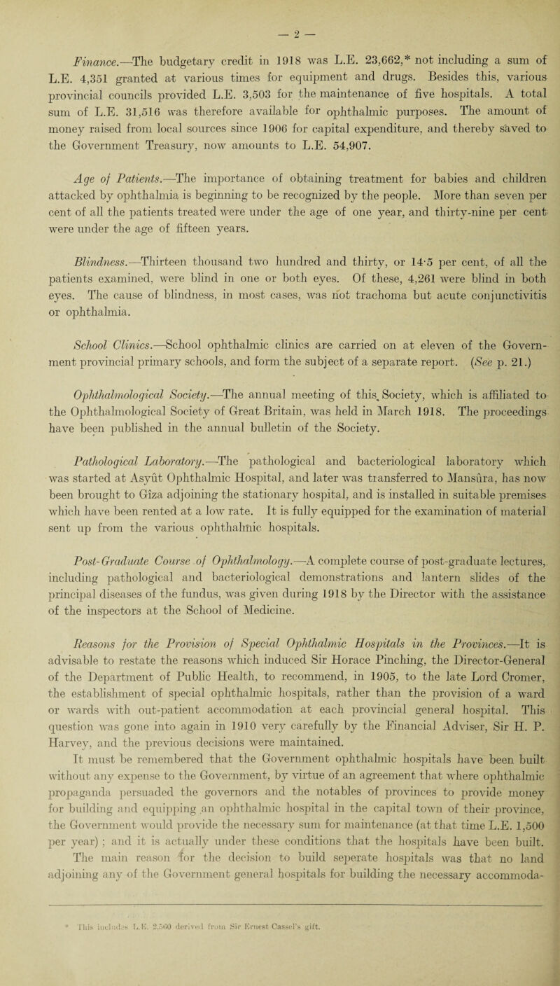 Finance.—The budgetary credit in 1918 was L.E. 23,662,* not including a sum of L.E. 4,351 granted at various times for equipment and drugs. Besides this, various provincial councils provided L.E. 3,503 for the maintenance of five hospitals. A total sum of L.E. 31,516 was therefore available for ophthalmic purposes. The amount of money raised from local sources since 1906 for capital expenditure, and thereby saved to the Government Treasury, now amounts to L.E. 54,907. Age of Patients.—The importance of obtaining treatment for babies and children attacked by ophthalmia is beginning to be recognized by the people. More than seven per cent of all the patients treated were under the age of one year, and thirty-nine per cent were under the age of fifteen years. Blindness.—Thirteen thousand two hundred and thirty, or 14-5 per cent, of all the patients examined, were blind in one or both eyes. Of these, 4,261 were blind in both eyes. The cause of blindness, in most cases, was hot trachoma but acute conjunctivitis or ophthalmia. School Clinics.—School ophthalmic clinics are carried on at eleven of the Govern¬ ment provincial primary schools, and form the subject of a separate report. (See p. 21.) Ophthalmological Society.—The annual meeting of this. Society, which is affiliated to the Ophthalmological Society of Great Britain, was held in March 1918. The proceedings have been published in the annual bulletin of the Society. Pathological Laboratory.—The pathological and bacteriological laboratory which was started at Asyut Ophthalmic Hospital, and later was transferred to Mansura, has now been brought to Giza adjoining the stationary hospital, and is installed in suitable premises which have been rented at a low rate. It is fully equipped for the examination of material sent up from the various ophthalmic hospitals. Post-Graduate Course of Ophthalmology.—A complete course of post-graduate lectures, including pathological and bacteriological demonstrations and lantern slides of the principal diseases of the fundus, was given during 1918 by the Director with the assistance of the inspectors at the School of Medicine. Reasons for the Provision of Special Ophthalmic Hospitals in the Provinces.—It is advisable to restate the reasons which induced Sir Horace Pinching, the Director-General of the Department of Public Health, to recommend, in 1905, to the late Lord Cromer, the establishment of special ophthalmic hospitals, rather than the provision of a ward or wards with out-patient accommodation at each provincial general hospital. This question was gone into again in 1910 very carefully by the Financial Adviser, Sir H. P. Harvey, and the previous decisions were maintained. It must be remembered that the Government ophthalmic hospitals have been, built without any expense to the Government, by virtue of an agreement that where ophthalmic propaganda persuaded the governors and the notables of provinces to provide money for building and equipping an ophthalmic hospital in the capital town of their province, the Government would provide the necessary sum for maintenance (at that time L.E. 1,500 per year) ; and it is actually under these conditions that the hospitals have been built. The main reason for the decision to build seperate hospitals was that no land adjoining any of the Government general hospitals for building the necessary accommoda- * This includes L. 15. 2,500 derived from Sir Ernest Cassel’s gift.