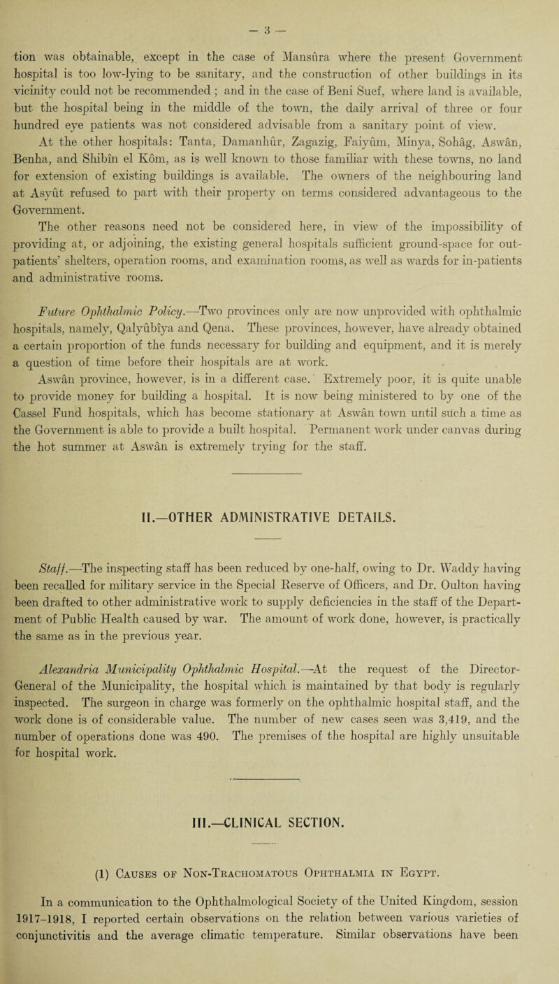 tion was obtainable, except in the case of Mansura where the present Government hospital is too low-lying to be sanitary, and the construction of other buildings in its vicinity could not be recommended ; and in the case of Beni Suef, where land is available, but the hospital being in the middle of the town, the daily arrival of three or four hundred eye patients was not considered advisable from a sanitary point of view. At the other hospitals: Tanta, Damanhur, Zagazig, Faiyum, Minya, Sohag, Aswan, Benha, and Shibin el Kom, as is well known to those familiar with these towns, no land for extension of existing buildings is available. The owners of the neighbouring land at Asyut refused to part with their property on terms considered advantageous to the Government. The other reasons need not be considered here, in view of the impossibility of providing at, or adjoining, the existing general hospitals sufficient ground-space for out¬ patients’ shelters, operation rooms, and examination rooms, as well as wards for in-patients and administrative rooms. Future Ophthalmic Policy.—Two provinces only are now unprovided with ophthalmic hospitals, namely, Qalyubiya and Qena. These provinces, however, have already obtained a certain proportion of the funds necessary for building and equipment, and it is merely a question of time before their hospitals are at work. Aswan province, however, is in a different case. Extremely poor, it is quite unable to provide money for building a hospital. It is now being ministered to by one of the Cassel Fund hospitals, wffiich has become stationary at Aswan town until such a time as the Government is able to provide a built hospital. Permanent work under canvas during the hot summer at Aswan is extremely trying for the staff. IE—OTHER ADMINISTRATIVE DETAILS. Staff.—The inspecting staff has been reduced by one-half, owing to Dr. Waddy having been recalled for military service in the Special Reserve of Officers, and Dr. Oulton having been drafted to other administrative work to supply deficiencies in the staff of the Depart¬ ment of Public Health caused by war. The amount of work done, however, is practically the same as in the previous year. Alexandria Municipality Ophthalmic Hospital.—At the request of the Director- General of the Municipality, the hospital which is maintained by that body is regularly inspected. The surgeon in charge was formerly on the ophthalmic hospital staff, and the work done is of considerable value. The number of new cases seen was 3,419, and the number of operations done was 490. The premises of the hospital are highly unsuitable lor hospital work. HE—CLINICAL SECTION. (1) Causes of Non-Trachomatous Ophthalmia in Egypt. In a communication to the Ophthalmological Society of the United Kingdom, session 1917-1918, I reported certain observations on the relation between various varieties of conjunctivitis and the average climatic temperature. Similar observations have been