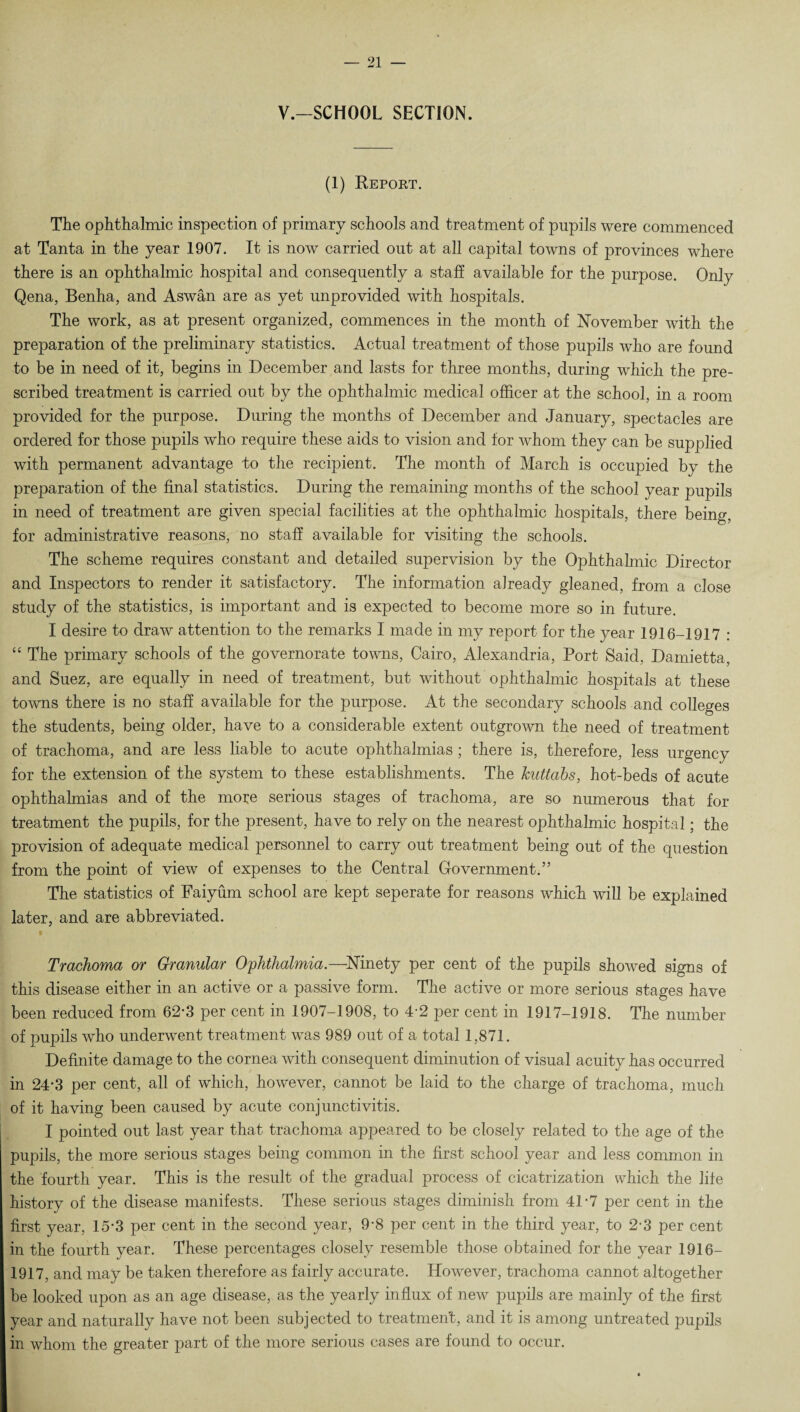 y.-SCHOOL SECTION. (1) Report. The ophthalmic inspection of primary schools and treatment of pupils were commenced at Tanta in the year 1907. It is now carried out at all capital towns of provinces where there is an ophthalmic hospital and consequently a staff available for the purpose. Only Qena, Benha, and Aswan are as yet unprovided with hospitals. The work, as at present organized, commences in the month of November with the preparation of the preliminary statistics. Actual treatment of those pupils who are found to be in need of it, begins in December and lasts for three months, during which the pre¬ scribed treatment is carried out by the ophthalmic medical officer at the school, in a room provided for the purpose. During the months of December and January, spectacles are ordered for those pupils who require these aids to vision and for whom they can be supplied with permanent advantage to the recipient. The month of March is occupied by the preparation of the final statistics. During the remaining months of the school year pupils in need of treatment are given special facilities at the ophthalmic hospitals, there being, for administrative reasons, no staff available for visiting the schools. The scheme requires constant and detailed supervision by the Ophthalmic Director and Inspectors to render it satisfactory. The information already gleaned, from a close study of the statistics, is important and is expected to become more so in future. I desire to draw attention to the remarks I made in my report for the year 1916-1917 : “ The primary schools of the governorate towns, Cairo, Alexandria, Port Said, Damietta, and Suez, are equally in need of treatment, but without ophthalmic hospitals at these towns there is no staff available for the purpose. At the secondary schools and colleges the students, being older, have to a considerable extent outgrown the need of treatment of trachoma, and are less liable to acute ophthalmias ; there is, therefore, less urgency for the extension of the system to these establishments. The kuttabs, hot-beds of acute ophthalmias and of the more serious stages of trachoma, are so numerous that for treatment the pupils, for the present, have to rely on the nearest ophthalmic hospital; the provision of adequate medical personnel to carry out treatment being out of the question from the point of view of expenses to the Central Government.” The statistics of Faiyum school are kept seperate for reasons which will be explained later, and are abbreviated. Trachoma or Granular Ophthalmia.—Ninety per cent of the pupils showed signs of this disease either in an active or a passive form. The active or more serious stages have been reduced from 62*3 per cent in 1907-1908, to 4-2 per cent in 1917-1918. The number of pupils who underwent treatment was 989 out of a total 1,871. Definite damage to the cornea with consequent diminution of visual acuity has occurred in 24-3 per cent, all of which, however, cannot be laid to the charge of trachoma, much of it having been caused by acute conjunctivitis. I pointed out last year that trachoma appeared to be closely related to the age of the pupils, the more serious stages being common in the first school year and less common in the fourth year. This is the result of the gradual process of cicatrization which the life history of the disease manifests. These serious stages diminish from 41-7 per cent in the first year, 15-3 per cent in the second year, 9-8 per cent in the third year, to 2-3 per cent in the fourth year. These percentages closely resemble those obtained for the year 1916- 1917, and may be taken therefore as fairly accurate. However, trachoma cannot altogether be looked upon as an age disease, as the yearly influx of new pupils are mainly of the first year and naturally have not been subjected to treatment, and it is among untreated pupils in whom the greater part of the more serious cases are found to occur.