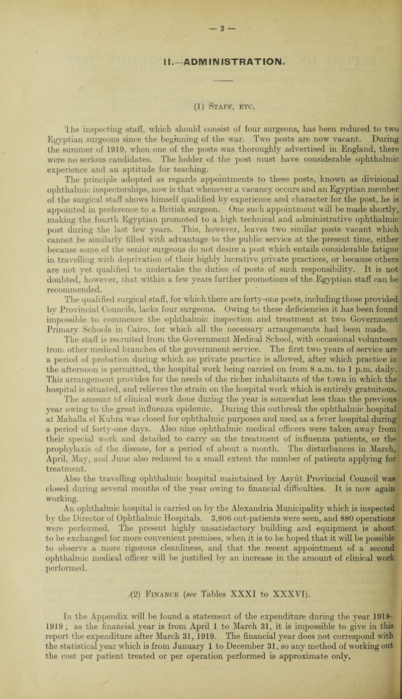 II.—ADMINISTRATION. (1) Staff, etc. The inspecting staff, which should consist of four surgeons, has been reduced to two Egyptian surgeons since the beginning of the war. Two posts are now vacant. During the summer of 1919, when one of the posts was thoroughly advertised in England, there were no serious candidates. The holder of the post must have considerable ophthalmic experience and an aptitude for teaching. The principle adopted as regards appointments to these posts, known as divisional ophthalmic inspectorships, now is that whenever a vacancy occurs and an Egyptian member of the surgical staff shows himself qualified by experience and character for the post, he is appointed in preference to a British surgeon. One such appointment will be made shortly, making the fourth Egyptian promoted to a high technical and administrative ophthalmic post during the last few years. This, however, leaves two similar posts vacant which cannot be similarly filled with advantage to the public service at the present time, either because some of the senior surgeons do not desire a post which entails considerable fatigue in travelling with deprivation of their highly lucrative private practices, or because others are not yet qualified to undertake the duties of posts of such responsibility. It is not doubted, however, that within a few years further promotions of the Egyptian staff can be recommended. The qualified surgical staff, for which there are forty-one posts, including those provided by Provincial Councils, lacks four surgeons. Owing to these deficiencies it has been found impossible to commence the ophthalmic inspection and treatment at two Government Primary Schools in Cairo, for which all the necessary arrangements had been made. The staff is recruited from the Government Medical School, with occasional volunteers from other medical branches of the government service. The first two years of service are a period of probation during which no private practice is allowed, after which practice in the afternoon is permitted, the hospital work being carried on from 8 a.m. to 1 p.m. daily. This arrangement provides for the needs of the richer inhabitants of the town in which the hospital is situated, and relieves the strain on the hospital work which is entirely gratuitous. The amount 'of clinical work done during the year is somewhat less than the previous year owing to the great influenza epidemic. During this outbreak the ophthalmic hospital at Mahalla el Kubra was closed for ophthalmic purposes and used as a fever hospital during a period of forty-one days. Also nine ophthalmic medical officers were taken away from their special work and detailed to carry on the treatment of influenza patients, or the prophylaxis of the disease, for a period of about a month. The disturbances in March, April, May, and June also reduced to a small extent the number of patients applying for treatment. Also the travelling ophthalmic hospital maintained by Asyut Provincial Council was closed during several months of the year owing to financial difficulties. It is now again working. An ophthalmic hospital is carried on by the Alexandria Municipality which is inspected by the Director of Ophthalmic Hospitals. 3,806 out-patients were seen, and 880 operations were performed. The present highly unsatisfactory building and equipment is about to be exchanged for more convenient premises, when it is to be hoped that it will be possible to observe a more rigorous cleanliness, and that the recent appointment of a second ophthalmic medical officer will be justified by an increase in the amount of clinical work performed. (2) Finance {see Tables XXXI to XXXVI). In the Appendix will be found a statement of the expenditure during the year 1918- 1919 ; as the financial year is from April 1 to March 31, it is impossible to give in this report the expenditure after March 31, 1919. The financial year does not correspond with the statistical year which is from January 1 to December 31, so any method of working out the cost per patient treated or per operation performed is approximate only.