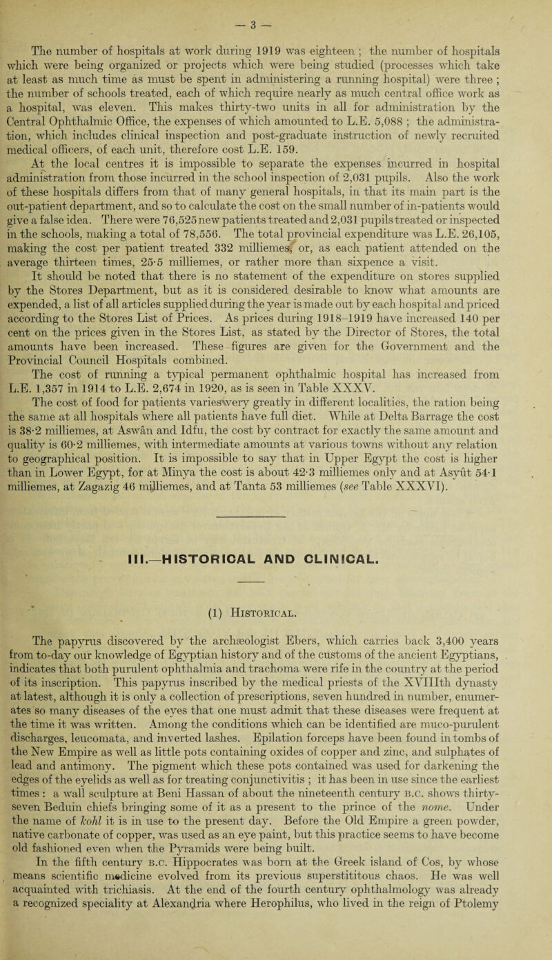 The number of hospitals at work during 1919 was eighteen ; the number of hospitals which were being organized or projects which were being studied (processes which take at least as much time as must be spent in administering a running hospital) were three ; the number of schools treated, each of which require nearly as much central office work as a hospital, was eleven. This makes thirty-two units in all for administration by the Central Ophthalmic Office, the expenses of which amounted to L.E. 5,088 ; the administra¬ tion, which includes clinical inspection and post-graduate instruction of newly recruited medical officers, of each unit, therefore cost L.E. 159. At the local centres it is impossible to separate the expenses incurred in hospital administration from those incurred in the school inspection of 2,031 pupils. Also the work of these hospitals differs from that of many general hospitals, in that its main part is the out-patient department, and so to calculate the cost on the small number of in-patients would give a false idea. There were 76,525 new patients treated and 2,031 pupils treated or inspected in the schools, making a total of 78,556. The total provincial expenditure was L.E. 26,105, making the cost per patient treated 332 milliemes^ or, as each patient attended on the average thirteen times, 25*5 milliemes, or rather more than sixpence a visit. It should be noted that there is no statement of the expenditure on stores supplied by the Stores Department, but as it is considered desirable to know what amounts are expended, a list of all articles supplied during the year is made out by each hospital and priced according to the Stores List of Prices. As prices during 1918-1919 have increased 140 per cent on the prices given in the Stores List, as stated by the Director of Stores, the total amounts have been increased. These figures are given for the Government and the Provincial Council Hospitals combined. The cost of running a typical permanent ophthalmic hospital has increased from L.E. 1,357 in 1914 to L.E. 2,674 in 1920, as is seen in Table XXXV. The cost of food for patients varieswery greatly in different localities, the ration being the same at all hospitals where all patients have full diet. While at Delta Barrage the cost is 38-2 milliemes, at Aswan and Idfu, the cost by contract for exactly the same amount and quality is 60-2 milliemes, with intermediate amounts at various towns without any relation to geographical position. It is impossible to say that in Upper Egypt the cost is higher than in Lower Egypt, for at Minya the cost is about 42-3 milliemes only and at Asyut 54*1 milliemes, at Zagazig 46 milliemes, and at Tanta 53 milliemes (see Table XXXVI). III.—HISTORICAL AND CLINICAL. (1) Historical. The papyrus discovered by the archaeologist Ebers, which carries back 3,400 years from to-day our knowledge of Egyptian history and of the customs of the ancient Egyptians, indicates that both purulent ophthalmia and trachoma were rife in the country at the period of its inscription. This papyrus inscribed by the medical priests of the XVIIItli dynasty at latest, although it is only a collection of prescriptions, seven hundred in number, enumer¬ ates so many diseases of the eyes that one must admit that these diseases were frequent at the time it was written. Among the conditions which can be identified are m/uco-purulent discharges, leucomata, and inverted lashes. Epilation forceps have been found in tombs of the New Empire as well as little pots containing oxides of copper and zinc, and sulphates of lead and antimony. The pigment which these pots contained was used for darkening the edges of the eyelids as well as for treating conjunctivitis ; it has been in use since the earliest times : a wall sculpture at Beni Hassan of about the nineteenth century b.c. shows thirty- seven Beduin chiefs bringing some of it as a present to the prince of the nome. Under the name of kohl it is in use to the present day. Before the Old Empire a green powder, native carbonate of copper, was used as an eye paint, but this practice seems to have become old fashioned even when the Pyramids were being built. In the fifth century b.c. Hippocrates was born at the Greek island of Cos, by whose means scientific m«dicine evolved from its previous superstititous chaos. He was well acquainted with trichiasis. At the end of the fourth century ophthalmology was already a recognized speciality at Alexandria where Herophilus, who lived in the reign of Ptolemy