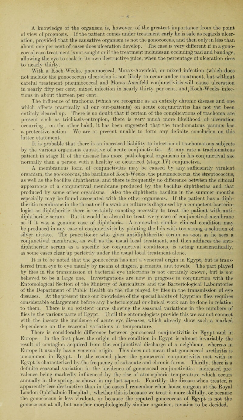 A knowledge of the organism is, however, of the greatest importance from the point of view of prognosis. If the patient comes under treatment early he is safe as regards ulcer¬ ation, provided that the causative organism is not the gonococcus, and then only in less than about one per cent of cases does ulceration develop. The case is very different if in a gono¬ coccal case treatment is not sought or if th e treatment includes an occluding pad and bandage, allowing the eye to soak in its own destructive juice, when the percentage of ulceration rises to nearly thirty. With a Koch-Weeks, pneumocccal, Morax-Axenfeld, or mixed infection (which does not include the gonococcus) ulceration is not likely to occur under treatment, but without careful treatment pneumococcal and Morax-Axenfeld conjunctivitis will cause ulceration in nearly fifty per cent, mixed infection in nearly thirty per cent, and,Koch-Weeks- infec¬ tions in about thirteen per cent. The influence of trachoma (which we recognize as an entirely chronic disease and one which affects practically all our out-patients) on acute conjunctivitis has not yet been entirely cleared up. There is no doubt that if certain of the complications of trachoma are present such as trichiasis-entropion, there is very much more likelihood of ulceration occurring ; on the other hand, it has been suggested that the trachomatous pannus has a protective action. We are at present unable to form any definite conclusion on this latter statement. It is probable that there is an increased liability to infection of trachomatous subjects by the various organisms causative of acute conjunctivitis. At any rate a trachomatous patient in stage II of the disease has more pathological organisms in his conjunctival sac normally than a person with a healthy or cicatrized (stage IV) conjunctiva. A membranous form of conjunctivitis may be caused by any sufficiently virulent organism, the gonococcus, the bacillus of Koch-Weeks, the pneumococcus, the streptococcus, as well as the bacillus diphtherias, and there is frequently no difference between the clinical appearance of a conjunctival membrane produced by the bacillus diphtherias and that produced by some other organisms. Also the diphtheria bacillus in the summer months especially may be found associated with the other organisms. If the patient has a diph¬ theritic membrane in the throat or if a swab on culture is diagnosed by a competent bacterio¬ logist as diphtheritic there is certainly exacting necessity to treat the patient with anti- diphtheritic serum. But it would be absurd to treat every case of conjunctival membrane as if it was a genuine case of diphtheria. A somewhat similar clinical condition may be produced in any case of conjunctivitis by painting the lids with too strong a solution of silver nitrate. The practitioner who gives antidiphtheritic serum as soon as he sees a conjunctival membrane, as well as the usual local treatment, and then adduces the anti- diphtheritic serum as a specific for conjunctival conditions, is acting unscientifically, as some cases clear up perfectly under the usual local treatment alone. It is to be noted that the gonococcus has not a venereal origin in Egypt, but is trans¬ ferred from eye to eye mainly by means of fingers, garments, and towels. The part played by flies in the transmission of bacterial eye infections is not certainly known, but is not believed to be a large one. Investigations are now in progress in conjunction wfitli the Entomological Section of the Ministry of Agriculture and the Bacteriological Laboratories of the Department of Public Health on the role played by flies in the transmission of eye diseases. At the present time our knowledge of the special habits of Egyptian flies requires considerable enlargement before any bacteriological or clinical work can be done in relation to them. There is no existent curve showing the seasonal variations in the numbers of flies in the various parts of Egypt. Until the entomologists provide this we cannot connect with the insects the incidence of acute eye diseases, which already show such a marked dependence on the seasonal' variations in temperature. There is considerable difference between gonococcal conjunctivitis in Egypt and in Europe. In the first place the origin of the condition in Egypt is almost invariably the result of contagion acquired from the conjunctival discharge of a neighbour, whereas in Europe it usually has a venereal origin. This does not mean that gonococcal urethritis is uncommon in Egypt. In the second place the gonococcal conjunctivitis met with in Egypt is characterized by the frequency of subacute and chronic forms. Thirdly, there is a definite seasonal variation in the incidence of gonococcal conjunctivitis : increased pre¬ valence being markedly influenced by the rise of atmospheric temperature which occurs annually in the spring, as shown in my last report. Fourthly, the disease when treated is apparently less destructive than in the cases I remember when house surgeon at the Royal London Ophthalmic Hospital; whether this is because we treat it more skilfully, or because the gonococcus is less virulent, or because the reputed gonococcus of Egypt is not t(ie gonococcus at all, but another morphologically similar organism, remains to be decided.