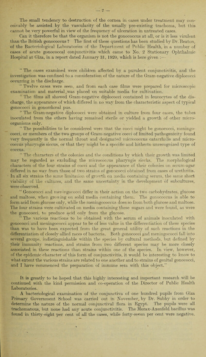The small tendency to destruction of the cornea in cases under treatment may con¬ ceivably be assisted by the vascularity of the usually pre-existing trachoma, but this cannot be very powerful in view of the frequency of ulceration in untreated cases. Can it therefore be that the organism is not the gonococcus at all, or is it less virulent than the British gonococcus ? The first of these questions has been studied by Dr. Beaton, of the Bacteriological Laboratories of the Department of Public Health, in a number of cases of acute gonococcal conjunctivitis which came to No. 2 Stationary Ophthalmic Hospital at Giza, in a report dated January 31, 1920, which is here given :— “ The cases examined were children affected by a purulent conjunctivitis, and the investigation was confined to a consideration of the nature of the Gram-negative diplococci occurring in the discharge. “ Twelve cases were seen, and from each case films were prepared for microscopic examination and material was placed on suitable media for cultivation. “ The films all showed Gram-negative diplococci contained in leucocytes of the dis¬ charge, the appearance of which differed in no way from the characteristic aspect of typical gonococci in gonorrhoeal pus. “ The Gram-negative diplococci were obtained in culture from four cases, the tubes inoculated from the others having remained sterile or yielded a growth of other micro¬ organisms only. “ The possibilities to be considered were that the cocci might be gonococci, meningo¬ cocci, or members of the two groups of Gram-negative cocci of limited pathogenicity found very frequently in the normal throat and designated micrococcus catarrhalis and micro¬ coccus pharyngis siccus, or that they might be a specific and hitherto unrecognized type of coccus. “ The characters of the colonies and the conditions by which their growth was limited may be regarded as excluding the micrococcus pharyngis siccus. The morphological characters of the four strains of cocci and the appearance of their colonies on serum-agar differed in no way from those of two strains of gonococci obtained from cases of urethritis. In all six strains the same limitation of growth on media containing serum, the same short viability of the cultures, and the same uncertainty in the development of subcultures, were observed. “ Gonococci and meningococci differ in their action on the two carbohydrates, glucose and maltose, when growing on solid media containing them. The gonococcus is able to form acid from glucose only, while the meningococcus does so from both glucose and maltose. The four strains were cultivated on media containing these sugars and were found, as were the gonococci, to produce acid only from the glucose. “ The various reactions to be obtained with the serum of animals inoculated with gonococci and meningococci appear to be of less value in the differentiation of these species than was to have been expected from the great general utility of such reactions in the differentiation of closely allied races of bacteria. Both gonococci and meningococci fall into several groups, indistinguishable within the species by cultural methods, but defined by their immunity reactions, and strains from two different species may be more closely associated in these reactions than strains within one of the species. In view, however, of the epidemic character of this form of conjunctivitis, it would be interesting to know to what extent the various strains are related to one another and to strains of genital gonococci, and I have commenced the preparation of immune sera with this object. It is greatly to be hoped that this highly interesting and important research will be continued with the kind permission and co-operation of the Director of Public Health Laboratories. A bacteriological examination of the conjunctiva of one hundred pupils from Giza Primary Government School was carried out in November, by Dr. Subhy in order to determine the nature of the normal conjunctival flora in Egypt. The pupils were all trachomatous, but none had any acute conjunctivitis. The Morax-Axenfeld bacillus was found in thirty-eight per cent of all the cases, while forty-seven per cent were negative.