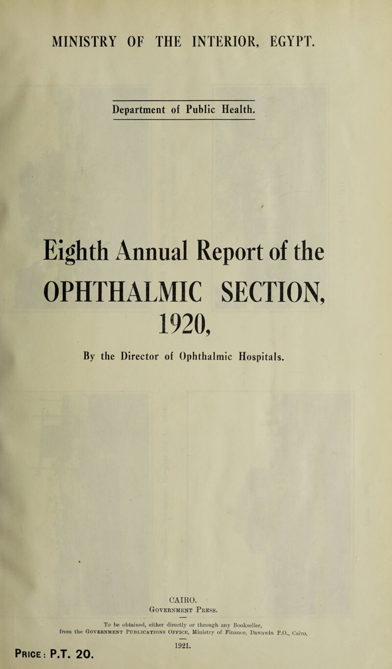 MINISTRY OF THE INTERIOR, EGYPT. Department of Public Health. Eighth Annual Report of the OPHTHALMIC SECTION, 1920, By the Director of Ophthalmic Hospitals. CAIRO. Government Press. To be obtained, either directly or through any Bookseller, from the Government Publications Office, Ministry of Finance, Dawawin P.O.. Cairo. Price: P.T. 20. 1921.