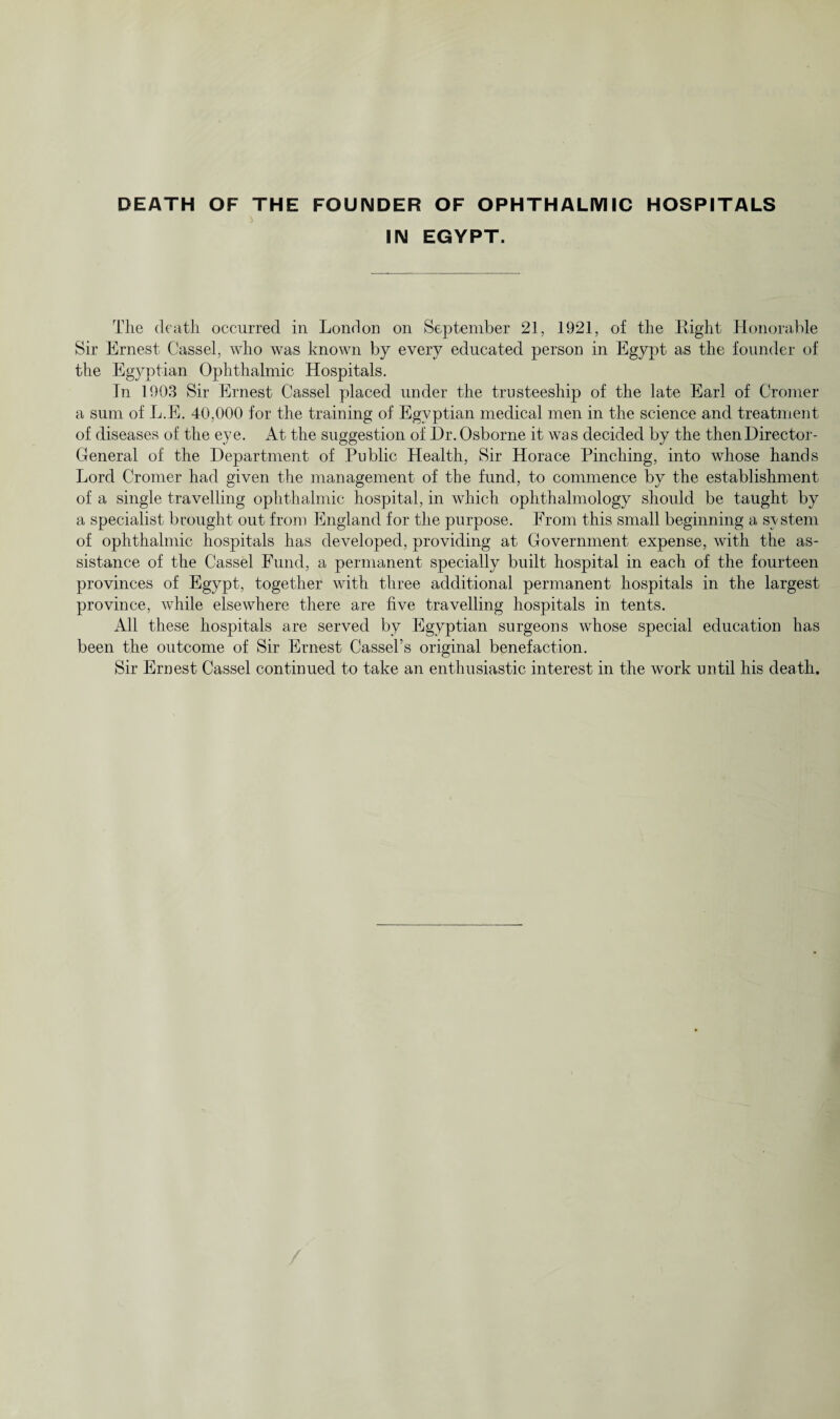 DEATH OF THE FOUNDER OF OPHTHALMIC HOSPITALS IN EGYPT. The death occurred in London on September 21, 1921, of the Eight Honorable Sir Ernest Cassel, who was known by every educated person in Egypt as the founder of the Egyptian Ophthalmic Hospitals. In 1903 Sir Ernest Cassel placed under the trusteeship of the late Earl of Cromer a sum of L.E. 40,000 for the training of Egyptian medical men in the science and treatment of diseases of the eye. At the suggestion of Dr. Osborne it was decided by the then Director- General of the Department of Public Health, Sir Horace Pinching, into whose hands Lord Cromer had given the management of the fund, to commence by the establishment of a single travelling ophthalmic hospital, in which ophthalmology should be taught by a specialist brought out from England for the purpose. From this small beginning a system of ophthalmic hospitals has developed, providing at Government expense, with the as¬ sistance of the Cassel Fund, a permanent specially built hospital in each of the fourteen provinces of Egypt, together with three additional permanent hospitals in the largest province, while elsewhere there are five travelling hospitals in tents. All these hospitals are served by Egyptian surgeons whose special education has been the outcome of Sir Ernest Cassel’s original benefaction. Sir Ernest Cassel continued to take an enthusiastic interest in the work until his death.