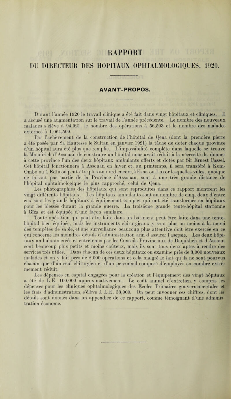 RAPPORT DU D1RECTEUK DES HOPITAUX OPHTALMOLOG10UES, 1920. AVAIMT-PROPOS. Durant l’annee 1920 le travail clinique a ete fait clans vingt hopitaux et cliniques. 11 a accuse une augmentation sur le travail de l’annee precedents. Le nombre des nouveaux malades s’eleve a 94,921, le nombre des operations a 56,503 et le nombre des malacles externes a 1,064,509. Par l’achevement de la construction de l’hopital de Qena (dont la premiere pierre a ete posee par Sa Hautesse le Sultan en janvier 1921) la tache de doter chaque piovince d’un hopital aura ete plus que remplie. L’impossibilite complete dans laquelle se trouve la Moudirieh d’Assouan de construire un hopital nous avait reduit a la necessite de donner a cette province l’un des deux hopitaux ambulants offerts et dotes par Sir Ernest Cassel. Get hopital fonctionnera a Assouan en hiver et, au printemps, il sera transfere a Kom- Ombo ou a Edfuou peut-etre plus au nord encore, a Esna on Luxor lesquelles villes, quoique ne faisant pas partie de la Province d’Assouan, sont a une tres grande distance de 1’hopital ophtalmologique le plus rapproche, celui de Qena. Les photographies des hopitaux qui sont reproduites dans ce rapport montrent les vingt diffeients hopitaux. Les hopitaux ambulants sont au nombre de cinq, deux d’entre eux sont les grands hopitaux a equipement complet qui out ete transformes en hopitaux pour les blesses durant la giande guerre. La troisieme grande tente-hopital stationne a Giza et est equipee d’une faqon similaire. Toute operation qui peut etre faite dans un batiment peut etre faite dans une tente- hopital bien equipee, mais les instruments chiiurgicaux y sont plus ou moins a la mere! des tempetes de sable, et une surveillance beaucoup plus attentive doit etre exercee en ce qui concerne les moindres details d’administration a fin d’assurer l'asepsie. Les deux hopi¬ taux ambulants crees et entretenus par les Conseils Provinciaux de Daqalilieh et d’Assiout sont beaucoup plus petits et moins couteux, mais ils sont tons deux aptes a rendre des services tres utiles. Dans chacun de ces deux hopitaux on examine pres de 3,000 nouveaux malades et on y fait pres de 2,000 operations et cela malgre le fait qu’ils ne sont pourvus chacun que d’un seid chirurgien et d’un personnel compose d’employes en nombre extre- mement reduit. Les depenses en capital engagees pour la creation et l’equipement des vingt hopitaux a ete de L.E. 100,000 approximativement. Le cout annuel d’entretien, y compris ]es depenses pour les cliniques ophtalmologiques des Ecoles Piimaires gouvernementales et les fiais d’administration, s’eleve a L.E. 33,000. On peut invoquer ces chiffies, dont les details sont donnes dans un appendice de ce rapport, comme temoignant d’une adminis¬ tration econome.