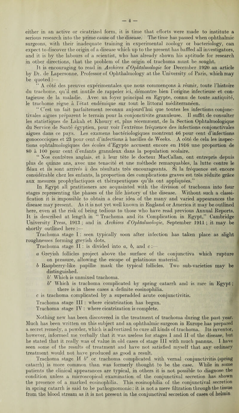 either in an active or cicatrized form, it is time that efforts were made to institute a serious research into the prime cause of the disease. The time has passed when ophthalmic surgeons, with their inadequate training in experimental zoology or bacteriology, can expect to discover the origin of a disease which up to the present lias baffled all investigators, and it is by the labours of a scientist, who has already shown his aptitude for research in other directions, that the problem of the origin of trachoma must be sought. It is encouraging to read in Archives cTOphtalmologie for December 1920 an article by Dr. de Lapersonne, Professor of Ophthalmology at the University of Paris, which may be quoted :— “ A cote des preuves experimental que nous commencons a reunir, toute l’histoire du trachome, qu’il est inutile de rappeler ici, demontre bien l’origine infectieuse et con- tagieuse de la maladie. Avec un foyer principal en Egypte, connu de toute antiquite, le trachome regne a Tetat endemique sur tout le littoral mediterraneen. “ C’est un fait parfaitement reconnu aujourd’hui que toutes les infections conjonc- tivales aigues preparent le terrain pour la conjonctivite granuleuse. II suffit de consulter les statistiques de Lakah et Khoury et, plus recemment, de la Section Ophtalmologique du Service de Sante egyptien, pour voir Textreme frequence des infections conjonctivales aigues dans ce pays. Les examens bacteriologiques montrent 46 pour cent d’infections gonococciques et 23 pour cent d’infections a bacilles de Weeks. A cote de cela les inspec¬ tions ophtalmologiques des ecoles d’Egypte accusent encore en 1916 une proportion de 80 a. 100 pour cent d’enfants granuleux dans la population scolaire. “Nos confreres anglais, et a leur tete le docteur MacCallan, ont entrepris depuis plus de quinze ans, avec une tenacite et une methode remarquables, la lutte contre le fleau et ils sont arrives a des resultats tres encourageants. Si la frequence est encore considerable chez les enfants, la proportion des complications graves est tres reduite grace aux mesures prophylactiques et therapeutiques qu’ils ont appliquees.” In Egypt all pratitioners are acquainted with the division of trachoma into four stages representing the phases of the life history of the disease. Without such a classi¬ fication it is impossible to obtain a clear idea of the many and varied appearances the disease may present. As it is not yet well known in England or America it may be outlined here, even at the risk of being tedious to those who have read previous Annual Reports. It is described at length in “ Trachoma and its Complication in Egypt,” Cambridge University Press, 1913 ; and in Archives (VOphtalmologie, September 1911 ; it may be shortly outlined here :— Trachoma stage I : seen typically soon after infection has taken place as slight roughnesses forming greyish dots. Trachoma stage II : is divided into a, b, and c : a Greyish follicles project above the surface of the conjunctiva which rupture on pressure, allowing the escape of gelatinous material. b Raspberry-like papillse mask the typical follicles. Two sub-varieties may be distinguished. b' Which is unmixed trachoma. b Which is trachoma complicated by spring catarrh and is rare in Egypt; there is in these cases a definite eosinophilia. c is trachoma complicated by a superadded acute conjunctivitis. Trachoma stage III : where cicatrization has begun. Trachoma stage IV : where cicatrization is complete. Nothing new has been discovered in the treatment of trachoma during the past year. Much has been written on this subject and an ophthalmic surgeon in Europe has prepared a secret remedy, a powder, which is advertized to cure all kinds of trachoma. Its inventor, however, informed me verbally that it was useless for stages I and II of the disease, but he stated that it really was of value in old cases of stage III with much pannus. I have seen some of the results of treatment and have not satisfied myself that any ordinary treatment would not have produced as good a result. Trachoma stage H b or trachoma complicated with vernal conjunctivitis (spring catarrh) is more common than was formerly thought to be the case. While in some patients the clinical appearances are typical, in others it is not possible to diagnose the condition unless a microscopical examination of the conjunctival secretion has shown the presence of a marked eosinophilia. This eosinophilia of the conjunctival secretion in spring catarrh is said to be pathognomonic: it is not a mere filtration through the tissue from the blood stream as it is not present in the conjunctival secretion of cases, of helmin