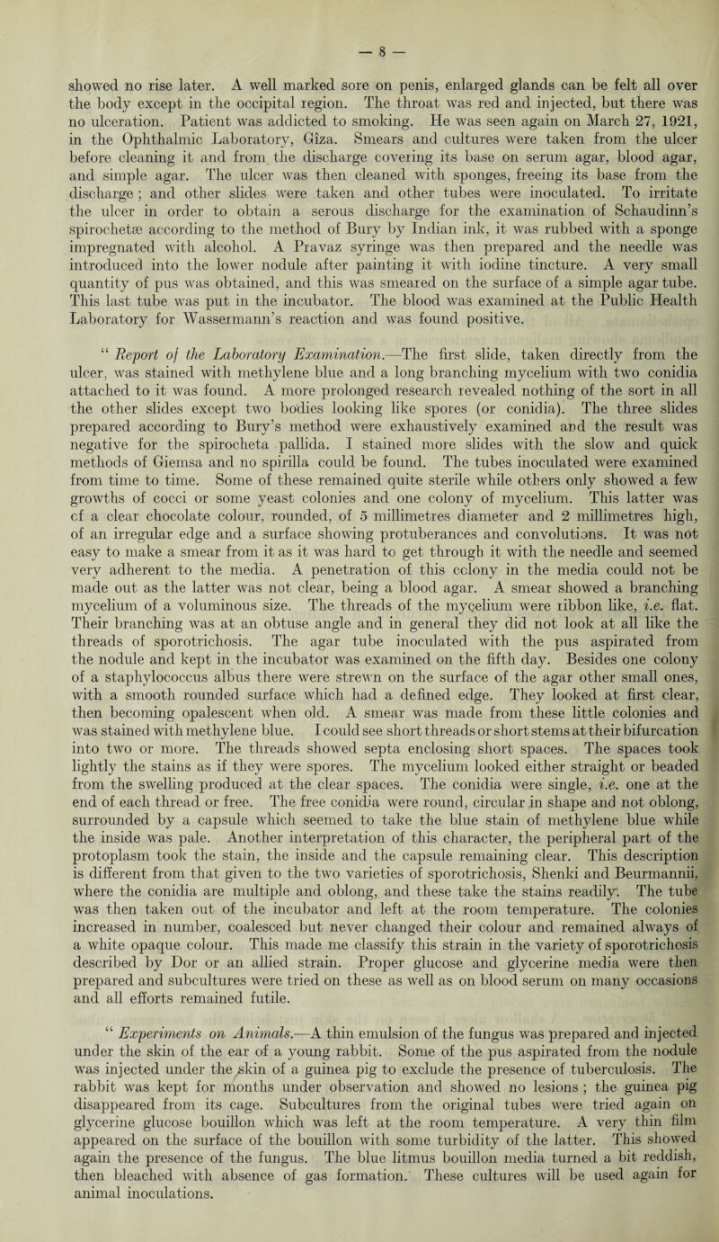 showed no rise later. A well marked sore on penis, enlarged glands can be felt all over the body except in the occipital region. The throat was red and injected, but there was no ulceration. Patient was addicted to smoking. He was seen again on March 27, 1921, in the Ophthalmic Laboratory, Giza. Smears and cultures were taken from the ulcer before cleaning it and from the discharge covering its base on serum agar, blood agar, and simple agar. The ulcer was then cleaned with sponges, freeing its base from the discharge ; and other slides were taken and other tubes were inoculated. To irritate the ulcer in order to obtain a serous discharge for the examination of Schaudinn’s spirochetse according to the method of Bury by Indian ink, it was rubbed with a sponge impregnated with alcohol. A Pravaz syringe was then prepared and the needle was introduced into the lower nodule after painting it with iodine tincture. A very small quantity of pus was obtained, and this was smeared on the surface of a simple agar tube. This last tube was put in the incubator. The blood was examined at the Public Health Laboratory for WasseimamTs reaction and was found positive. “ Report of the Laboratory Examination.—The first slide, taken directly from the ulcer, was stained with methylene blue and a long branching mycelium with two conidia attached to it was found. A more prolonged research revealed nothing of the sort in all the other slides except two bodies looking like spores (or conidia). The three slides prepared according to Bury’s method were exhaustively examined and the result was negative for the spirocheta pallida. I stained more slides with the slow and quick methods of Giemsa and no spirilla could be found. The tubes inoculated were examined from time to time. Some of these remained quite sterile while others only showed a few growths of cocci or some yeast colonies and one colony of mycelium. This latter was cf a clear chocolate colour, rounded, of 5 millimetres diameter and 2 millimetres high, of an irregular edge and a surface showing protuberances and convolutions. It was not easy to make a smear from it as it was hard to get through it with the needle and seemed very adherent to the media. A penetration of this cclony in the media could not be made out as the latter was not clear, being a blood agar. A smear showed a branching mycelium of a voluminous size. The threads of the mycelium were ribbon like, i.e. flat. Their branching was at an obtuse angle and in general they did not look at all like the threads of sporotrichosis. The agar tube inoculated with the pus aspirated from the nodule and kept in the incubator was examined on the fifth day. Besides one colony of a staphylococcus albus there were strewn on the surface of the agar other small ones, with a smooth rounded surface which had a defined edge. They looked at first clear, then becoming opalescent when old. A smear was made from these little colonies and was stained with methylene blue. I could see short threads or short stems at their bifurcation into two or more. The threads showed septa enclosing short spaces. The spaces took lightly the stains as if they were spores. The mycelium looked either straight or beaded from the swelling produced at the clear spaces. The conidia were single, i.e. one at the end of each thread or free. The free conidia were round, circular in shape and not oblong, surrounded by a capsule which seemed to take the blue stain of methylene blue while the inside was pale. Another interpretation of this character, the peripheral part of the protoplasm took the stain, the inside and the capsule remaining clear. This description is different from that given to the two varieties of sporotrichosis, Shenki and Beurmannii, where the conidia are multiple and oblong, and these take the stains readily: The tube was then taken out of the incubator and left at the room temperature. The colonies increased in number, coalesced but never changed their colour and remained always of a white opaque colour. This made me classify this strain in the variety of sporotrichosis described by Dor or an allied strain. Proper glucose and glycerine media were then prepared and subcultures were tried on these as well as on blood serum on many occasions and all efforts remained futile. “ Experiments on Animals.—A thin emulsion of the fungus was prepared and injected under the skin of the ear of a young rabbit. Some of the pus aspirated from the nodule was injected under the skin of a guinea pig to exclude the presence of tuberculosis. The rabbit was kept for months under observation and showed no lesions ; the guinea pig disappeared from its cage. Subcultures from the original tubes were tried again on glycerine glucose bouillon which was left at the room temperature. A very thin film appeared on the surface of the bouillon with some turbidity of the latter. This showed again the presence of the fungus. The blue litmus bouillon media turned a bit reddish, then bleached with absence of gas formation. These cultures will be used again for animal inoculations.