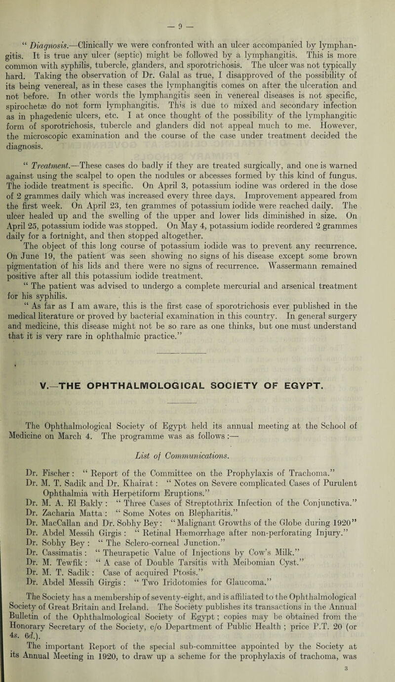 “ Diagnosis.—Clinically we were confronted with an nicer accompanied by lymphan¬ gitis. It is true any ulcer (septic) might be followed by a lymphangitis. This is more common with syphilis, tubercle, glanders, and sporotrichosis. The ulcer was not typically hard. Taking the observation of Dr. Galal as true, I disapproved of the possibility of its being venereal, as in these cases the lymphangitis comes on after the ulceration and not before. In other words the lymphangitis seen in venereal diseases is not specific, spirochetse do not form lymphangitis. This is due to mixed and secondary infection as in phagedenic ulcers, etc. I at once thought of the possibility of the lymphangitic form of sporotrichosis, tubercle and glanders did not appeal much to me. However, the microscopic examination and the course of the case under treatment decided the diagnosis. “ Treatment.—These cases do badly if they are treated surgically, and one is warned against using the scalpel to open the nodules or abcesses formed by this kind of fungus. The iodide treatment is specific. On April 3, potassium iodine was ordered in the dose of 2 grammes daily which was increased every three days. Improvement appeared from the first week. On April 23, ten grammes of potassium iodide were reached daily. The ulcer healed up and the swelling of the upper and lower lids diminished in size. On April 25, potassium iodide was stopped. On May 4, potassium iodide reordered 2 grammes daily for a fortnight, and then stopped altogether. The object of this long course of potassium iodide was to prevent any recurrence. On June 19, the patient was seen showing no signs of his disease except some brown pigmentation of his lids and there were no signs of recurrence. Wassermann remained positive after all this potassium iodide treatment. “ The patient was advised to undergo a complete mercurial and arsenical treatment for his syphilis. “ As far as I am aware, this is the first case of sporotrichosis ever published in the medical literature or proved by bacterial examination in this country. In general surgery and medicine, this disease might not be so rare as one thinks, but one must understand that it is very rare in ophthalmic practice.” V.—THE OPHTHALIVIOLOGICAL SOCIETY OF EGYPT. The Ophthalmological Society of Egypt held its annual meeting at the School of Medicine on March 4. The programme was as follows :— List of Communications. Dr. Fischer : “ Deport of the Committee on the Prophylaxis of Trachoma.” Dr. M. T. Sadik and Dr. Khairat: “ Notes on Severe complicated Cases of Purulent Ophthalmia with Herpetiform Eruptions.” Dr. M. A. El Bakly : “ Three Cases of Streptothrix Infection of the Conjunctiva.” Dr. Zacharia Matta : “ Some Notes on Blepharitis.” Dr. MacCallan and Dr. Sobhy Bey: “Malignant Growths of the Globe during 1920” Dr. Abdel Messih Girgis : “ Retinal Haemorrhage after non-perforating Injury.” Dr. Sobhy Bey : “ The Sclero-corneal Junction.” Dr. Cassimatis : “ Theurapetic Value of Injections by Cow’s Milk.” Dr. M. Tewfik : “ A case of Double Tarsitis with Meibomian Cyst.” Dr. M. T. Sadik : Case of acquired Ptosis.” Dr. Abdel Messih Girgis : “ Two Iridotomies for Glaucoma.” The Society has a membership of seventy-eight, and is affiliated to the Ophthalmological Society of Great Britain and Ireland. The Society publishes its transactions in the Annual Bulletin of the Ophthalmological Society of Egypt; copies may be obtained from the Honorary Secretary of the Society, c/o Department of Public Health ; price P.T. 20 (or 4s. 6d.). The important Report of the special sub-committee appointed by the Society at its Annual Meeting in 1920, to draw up a scheme for the prophylaxis of trachoma, was 3