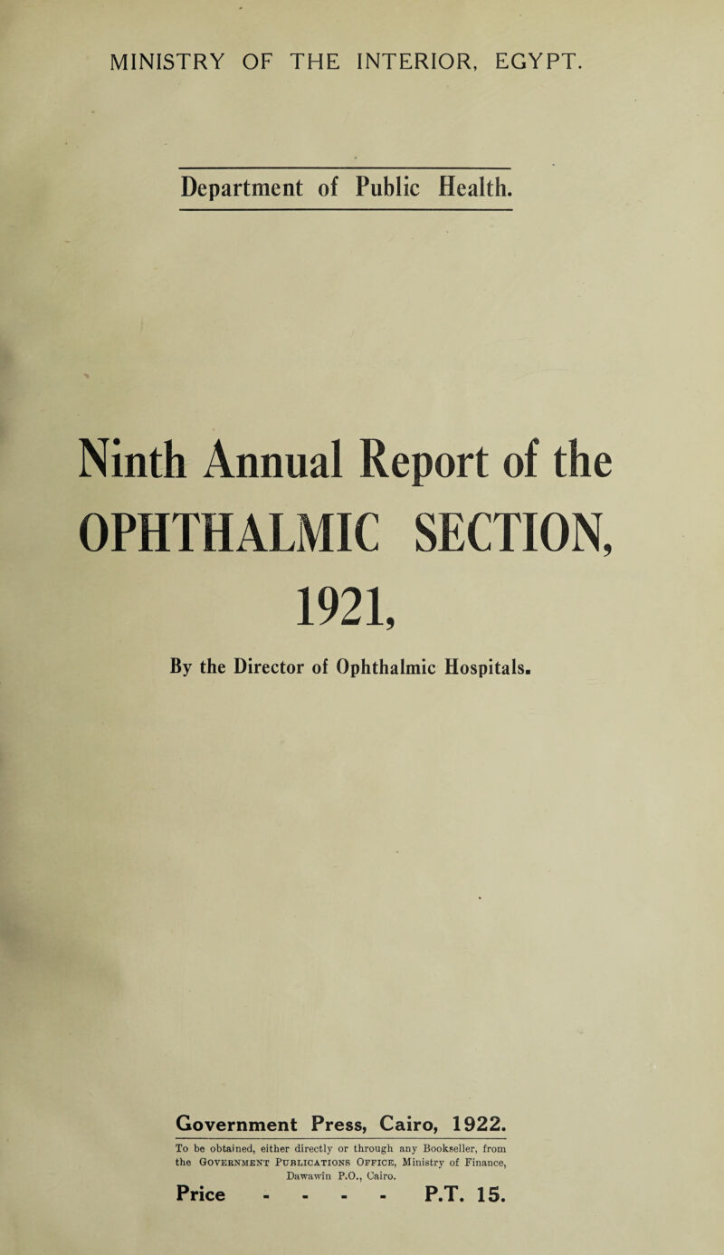 MINISTRY OF THE INTERIOR, EGYPT. Department of Public Health. Ninth Annual Report of the OPHTHALMIC SECTION, 1921, By the Director of Ophthalmic Hospitals. Government Press, Cairo, 1922. To be obtained, either directly or through any Bookseller, from the Government Publications Office, Ministry of Finance, Dawawin P.O., Cairo. Price P.T. 15.