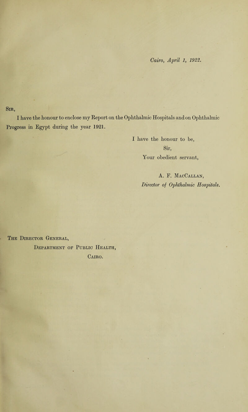 Cairo, April 1, 1922. Sir, I have the honour to enclose my Eeport on the Ophthalmic Hospitals and on Ophthalmic Progress in Egypt during the year 1921. I have the honour to be, Sir, Your obedient servant, A. F. MacCallan, Director of Ophthalmic Hospitals. The Director General, Department of Public Health, Cairo.