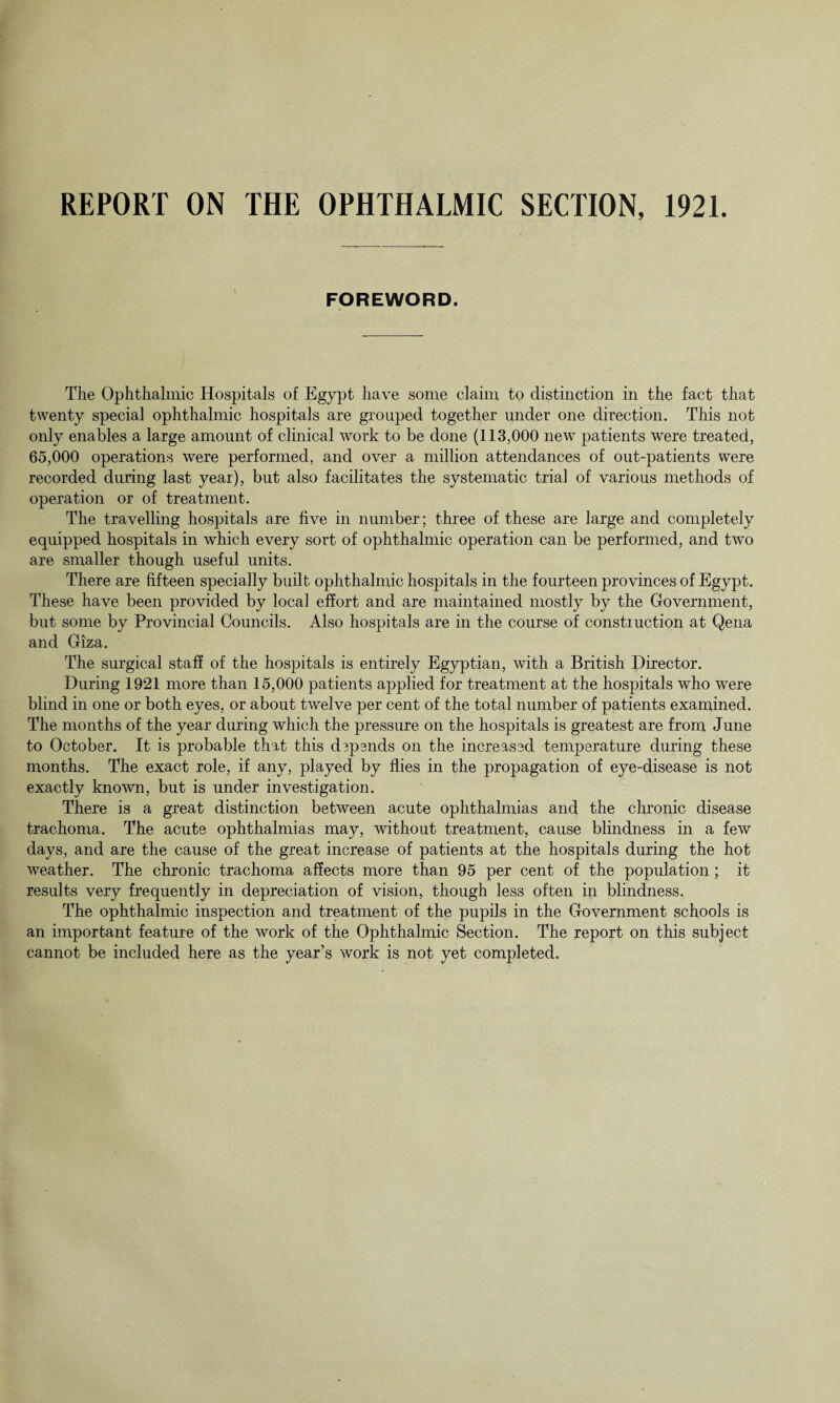 REPORT ON THE OPHTHALMIC SECTION, 1921. FOREWORD. The Ophthalmic Hospitals of Egypt have some claim to distinction in the fact that twenty special ophthalmic hospitals are grouped together under one direction. This not only enables a large amount of clinical work to be done (113,000 new patients were treated, 65,000 operations were performed, and over a million attendances of out-patients were recorded during last year), but also facilitates the systematic trial of various methods of operation or of treatment. The travelling hospitals are five in number; three of these are large and completely equipped hospitals in which every sort of ophthalmic operation can be performed, and two are smaller though useful units. There are fifteen specially built ophthalmic hospitals in the fourteen provinces of Egypt. These have been provided by local effort and are maintained mostly by the Government, but some by Provincial Councils. Also hospitals are in the course of constiuction at Qena and Giza. The surgical staff of the hospitals is entirely Egyptian, with a British Director. During 1921 more than 15,000 patients applied for treatment at the hospitals who were blind in one or both eyes, or about twelve per cent of the total number of patients examined. The months of the year during which the pressure on the hospitals is greatest are from June to October. It is probable that this depends on the increased temperature during these months. The exact role, if any, played by flies in the propagation of eye-disease is not exactly known, but is under investigation. There is a great distinction between acute ophthalmias and the chronic disease trachoma. The acute ophthalmias may, without treatment, cause blindness in a few days, and are the cause of the great increase of patients at the hospitals during the hot weather. The chronic trachoma affects more than 95 per cent of the population; it results very frequently in depreciation of vision, though less often in blindness. The ophthalmic inspection and treatment of the pupils in the Government schools is an important feature of the work of the Ophthalmic Section. The report on this subject cannot be included here as the year’s work is not yet completed.