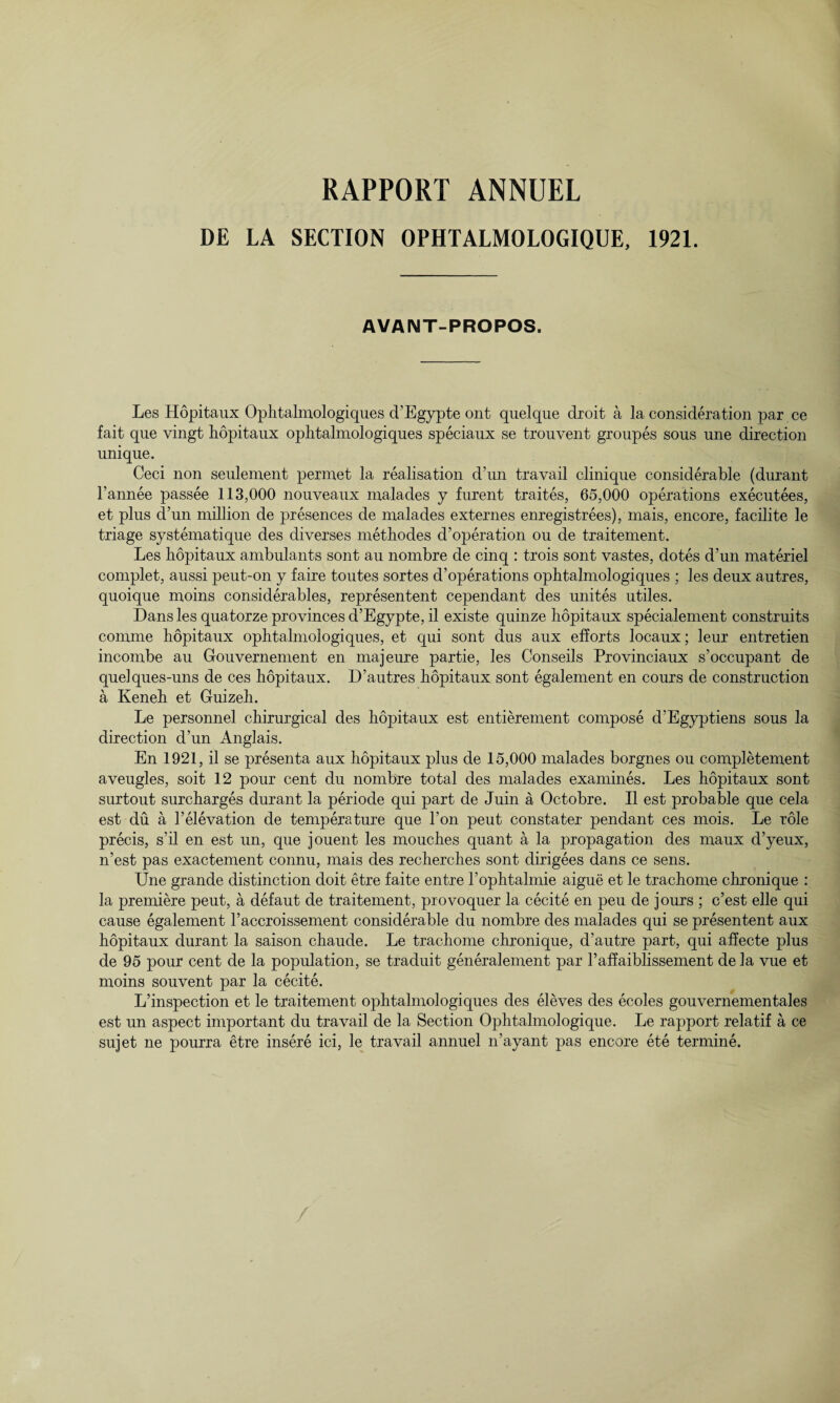 RAPPORT ANNUEL DE LA SECTION OPHTALMOLOGIQUE, 1921. AVAIMT-PROPOS. Les Hopitaux Oplitalmologiques d’Egypte ont quelque droit a la consideration par ce fait que vingt hopitaux ophtalmologiques speciaux se trouvent groupes sous une direction unique. Ceci non seulement permet la realisation d’un travail clinique considerable (durant l’annee passee 113,000 nouveaux nralades y furent traites, 65,000 operations executees, et plus d’un million de presences de malades externes enregistrees), mais, encore, facilite le triage systematique des diverses methodes d’operation ou de traitement. Les hopitaux ambulants sont au nombre de cinq : trois sont vastes, dotes d’un materiel complet, aussi peut-on y faire toutes sortes d’operations ophtalmologiques ; les deux autres, quoique moins considerables, representent cependant des unites utiles. Dans les quatorze provinces d’Egypte, il existe quinze hopitaux specialement construits comme hopitaux ophtalmologiques, et qui sont dus aux efforts locaux; leur entretien incombe au Grouvernement en majeure partie, les Conseils Provinciaux s’occupant de quelques-uns de ces hopitaux. D’autres hopitaux sont egalement en cours de construction a Keneh et Guizeh. Le personnel chirurgical des hopitaux est entierement compose d’Egyptiens sous la direction d’un Anglais. En 1921, il se presenta aux hopitaux plus de 15,000 malades borgnes ou completement aveugles, soit 12 pour cent du nombre total des malades examines. Les hopitaux sont surtout surcharges durant la periode qui part de Juin a Octobre. Il est probable que cela est du a l’elevation de temperature que l’on peut constater pendant ces mois. Le role precis, s’il en est un, que jouent les mouches quant a la propagation des maux d’yeux, n’est pas exactement connu, mais des recherches sont dirigees dans ce sens. Une grande distinction doit etre faite entre l’ophtalmie aigue et le trachome chronique : la premiere peut, a defaut de traitement, provoquer la cecite en peu de jours ; c’est elle qui cause egalement l’accroissement considerable du nombre des malades qui se presentent aux hopitaux durant la saison chaude. Le trachome chronique, d’autre part, qui affecte plus de 95 pour cent de la population, se traduit generalement par l’affaiblissement de la vue et moins souvent par la cecite. L’inspection et le traitement ophtalmologiques des eleves des ecoles gouvernementales est un aspect important du travail de la Section Ophtalmologique. Le rapport relatif a ce sujet ne pourra etre insere ici, le travail annuel n’ayant pas encore ete termine. /