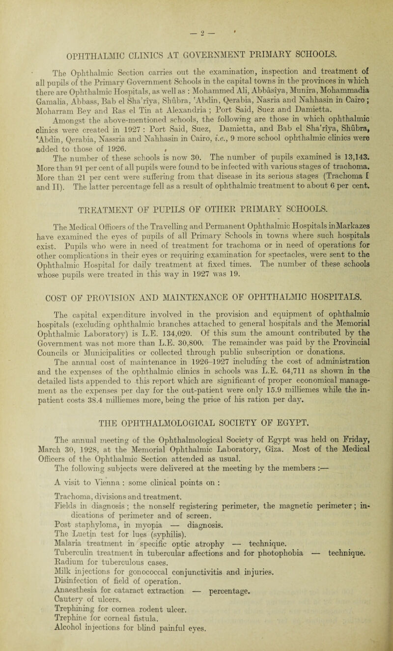 OPHTHALMIC CLINICS AT GOVERNMENT PRIMARY SCHOOLS. TJie Ophthalmic Section carries out the examination, inspection and treatment of all pupils of the Primary Government Schools in the capital towns in the provinces in which there are Ophthalmic Hospitals, as well as : Mohammed Ali, Abbasiya, Munira, Mohammadia Gamalia, Abbass, Bab el Sha’riya, Shubra, 'Abdin, Qerabia, Nasria and Nahhasin in Cairo ; Moharram Bey and Ras el Tin at Alexandria ; Port Said, Suez and Damietta. Amongst the above-mentioned schools, the following are those in which ophthalmic clinics were created in 1927 : Port Said, Suez, Damietta, and Bab el Sha'riya, Shubra, * Abdin, Qerabia, Nassria and Nahhasin in Cairo, i.e., 9 more school ophthalmic clinics were added to those of 1926. , The number of these schools is now 30. The number of pupils examined is 13,143. More than 91 per cent of all pupils were found to be infected with various stages of trachoma. More than 21 per cent were suffering from that disease in its serious stages (Trachoma I and II). The latter percentage fell as a result of ophthalmic treatment to about 6 per cent. TREATMENT OF PUPILS OF OTHER PRIMARY SCHOOLS. The Medical Officers of the Travelling and Permanent Ophthalmic Hospitals inMarkazes have examined the eyes of pupils of all Primary Schools in towns where such hospitals exist. Pupils who were in need of treatment for trachoma or in need of operations for other complications in their eyes or requiring examination for spectacles, were sent to the Ophthalmic Hospital for daily treatment at fixed times. The number of these schools whose pupils were treated in this way in 1927 was 19. COST OF PROVISION AND MAINTENANCE OF OPHTHALMIC HOSPITALS. The capital expenditure involved in the provision and equipment of ophthalmic hospitals (excluding ophthalmic branches attached to general hospitals and the Memorial Ophthalmic Laboratory) is L.E. 134,020. Of this sum the amount contributed by the Government was not more than L.E. 30,800. The remainder was paid by the Provincial Councils or Municipalities or collected through public subscription or donations. The annual cost of maintenance hi 1926-1927 including the cost of administration and the expenses of the ophthalmic clinics hi schools was L.E. 64,711 as shown in the detailed lists appended to this report which are significant of proper economical manage¬ ment as the expenses per day for the out-patient were only 15.9 milliemes while the in¬ patient costs 38.4 milliemes more, being the price of his ration per day. THE OPHTHALMOLOGICAL SOCIETY OF EGYPT. The annual meeting of the Ophthalmological Society of Egypt was held on Friday, March 30, 1928, at the Memorial Ophthalmic Laboratory, Giza. Most of the Medical Officers of the Ophthalmic Section attended as usual. The following subjects were delivered at the meeting by the members :— A visit to Vienna : some clinical points on : Trachoma, divisions and treatment. Fields in diagnosis ; the nonself registering perimeter, the magnetic perimeter; in* dications of perimeter and of screen. Post staphyloma, in myopia — diagnosis. The Luetin test for lues (syphilis). Malaria treatment in specific optic atrophy — technique. Tuberculin treatment hi tubercular affections and for photophobia — technique. Radium for tuberculous cases. Milk injections for gonococcal conjunctivitis and injuries. Disinfection of field of operation. Anaesthesia for cataract extraction — percentage. Cautery of ulcers. Trephining for cornea rodent ulcer. Trephine for corneal fistula. Alcohol injections for blind painful eyes.