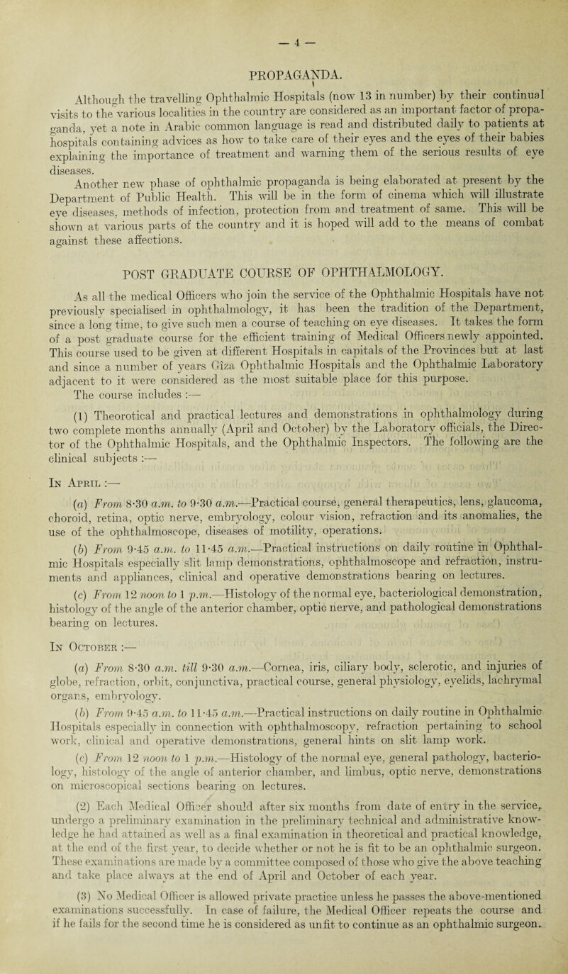 PROPAGANDA. » Although the travelling Ophthalmic Hospitals (now 13 in number) by their continual visits to the various localities in the country are considered as an important factor of propa¬ ganda, yet a note in Arabic common language is read and distributed daily to patients at hospitals containing advices as how to take care of their eyes and the eyes of their babies explaining the importance of treatment and warning them of the serious results of eye diseases. Another new phase of ophthalmic propaganda is hemg elaborated at present by the Department of Public Health. This will be in the form of cinema which will illustrate eye diseases, methods of infection, protection from and treatment of same. This will be shown at various parts of the country and it is hoped will add to the means of combat against these affections. POST GRADUATE COURSE OF OPHTHALMOLOGY. As all the medical Officers who join the service of the Ophthalmic Hospitals have not previously specialised in: ophthalmology, it has been the tradition of the Department, since a long time, to give such men a course of teaching on eye diseases. It takes the form of a post graduate course for the efficient training of Medical Officers newly appointed. This course used to be given at different Hospitals in capitals of the Provinces but at last and since a number of years Giza Ophthalmic Hospitals and the Ophthalmic Laboratory adjacent to it were considered as the most suitable place for this purpose. The course includes :— (1) Theorotical and practical lectures and demonstrations in ophthalmology during two complete months annually (April and October) by the Laboratory officials, the Direc¬ tor of the Ophthalmic Hospitals, and the Ophthalmic Inspectors. The following are the clinical subjects :— In April :— (a) From 8-30 a.m. to 9-30 am- Practical course, general therapeutics, lens, glaucoma, choroid, retina, optic nerve, embryology, colour vision, refraction and its anomalies, the use of the ophthalmoscope, diseases of motility, operations. (b) From 9-45 a.m. to 11-45 d.m.~Practical instructions on daily routine in Ophthal¬ mic Hospitals especially slit lamp demonstrations, ophthalmoscope and refraction, instru¬ ments and appliances, clinical and operative demonstrations bearing on lectures. (c) From 12 noon to 1 pm.—Histology of the normal eye, bacteriological demonstration, histology of the angle of the anterior chamber, optic nerve, and pathological demonstrations bearing on lectures. In October :— (a) From 8-30 a.m. till 9-30 am.—Cornea, iris, ciliary body, sclerotic, and injuries of globe, refraction, orbit, conjunctiva, practical course, general physiology, eyelids, lachrymal organs, embryology. (b) From 9-45 am. to 11-45 a.m.—Practical instructions on daily routine in Ophthalmic- Hospitals especially in connection with ophthalmoscopy, refraction pertaining to school work, clinical and operative demonstrations, general hints on slit lamp work. (c) From 12 noon to 1 pm.—Histology of the normal eye, general pathology, bacterio¬ logy, histology of the angle of anterior chamber, and limbus, optic nerve, demonstrations on microscopical sections bearing on lectures. (2) Each Medical Officer should after six months from date of entry in the service,, undergo a preliminary examination in the preliminary technical and administrative know¬ ledge he had attained as well as a final examination in theoretical and practical knowledge, at the end of the first year, to decide whether or not he is fit to be an ophthalmic surgeon. These examinations are made by a committee composed of those who give the above teaching and take place always at the end of April and October of each year. (3) No Medical Officer is allowed private practice unless he passes the above-mentioned examinations successfully. In case of failure, the Medical Officer repeats the course and if he fails for the second time he is considered as unfit to continue as an ophthalmic surgeon.