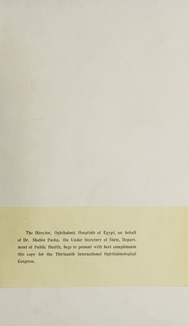 The Director, Ophthalmic Hospitals of Egypt, on behalf of Dr. Shahin Pasha, the Under Secretary of State, Depart¬ ment of Public Health, begs to present with best compliments this copy for the Thirteenth International Ophthalmological Congress.