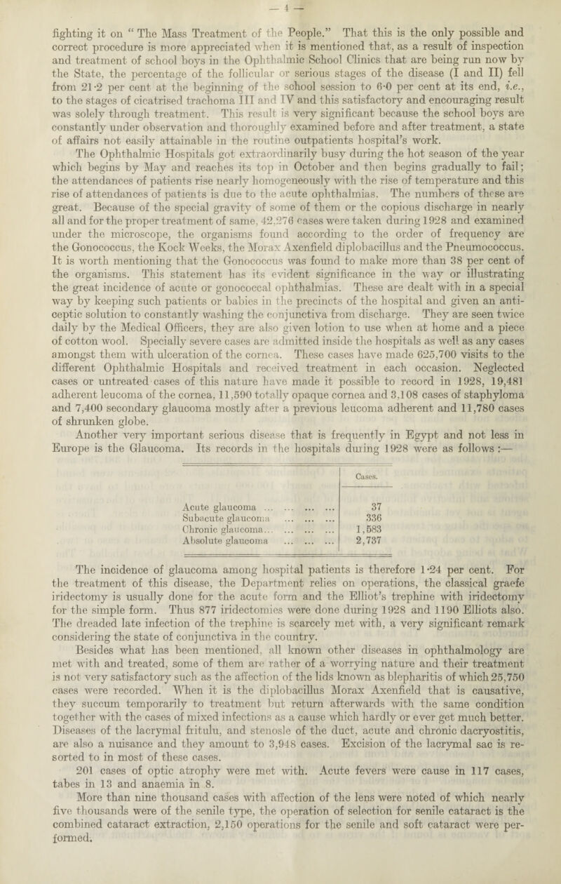 fighting it on “ The Mass Treatment of the People.” That this is the only possible and correct procedure is more appreciated when it is mentioned that, as a result of inspection and treatment of school boys in the Ophthalmic School Clinics that are being run now by the State, the percentage of the follicular or serious stages of the disease (I and II) fell from 21-2 per cent at the beginning of the school session to 6-0 per cent at its end, i.e., to the stages of cicatrised trachoma III and IV and this satisfactory and encouraging result was solely through treatment. This result is very significant because the school boys are constantly mider observation and thoroughly examined before and after treatment, a state of affairs not easily attainable in the routine outpatients hospital’s work. The Ophthalmic Hospitals got extraordinarily busy during the hot season of the year which begins by May and reaches its top in October and then begins gradually to fail; the attendances of patients rise nearly homogeneously with the rise of temperature and this rise of attendances of patients is due to the acute ophthalmias. The numbers of these are great. Because of the special gravity of some of them or the copious discharge in nearly all and for the proper treatment of same, 42,276 cases were taken during 1928 and examined under the microscope, the organisms found according to the order of frequency are the Gonococcus, the Kock Weeks, the Morax Axenfield diplobacillus and the Pneumococcus. It is worth mentioning that the Gonococcus was found to make more than 38 per cent of the organisms. This statement has its evident significance in the way or illustrating the great incidence of acute or gonococcal ophthalmias. These are dealt with in a special way by keeping such patients or babies in the precincts of the hospital and given an anti- ceptic solution to constantly washing the conjunctiva from discharge. They are seen twice daily by the Medical Officers, they are also given lotion to use when at home and a piece of cotton wool. Specially severe cases are admitted inside the hospitals as well, as any cases amongst them with ulceration of the cornea. These cases have made 625,700 visits to the different Ophthalmic Hospitals and received treatment in each occasion. Neglected cases or untreated cases of this nature have made it possible to record in 1928, 19,481 adherent leucoma of the cornea, 11,590 totally opaque cornea and 3,108 cases of staphyloma and 7,400 secondary glaucoma mostly after a previous leucoma adherent and 11,780 cases of shrunken globe. Another very important serious disease that is frequently in Egypt and not less in Europe is the Glaucoma. Its records in the hospitals during 1928 were as follows :— Cases. Acute glaucoma . 37 Subacute glaucoma . 336 Chronic glaucoma. 1,583 Absolute glaucoma . 2,737 The incidence of glaucoma among hospital patients is therefore 1*24 per cent. For the treatment of this disease, the Department relies on operations, the classical graefe iridectomy is usually done for the acute form and the Elliot’s trephine with iridectomy for the simple form. Thus 877 iridectomies were done during 1928 and 1190 Elliots also. The dreaded late infection of the trephine is scarcely met with, a very significant remark considering the state of conjunctiva in the country. Besides what has been mentioned, all known other diseases in ophthalmology are met with and treated, some of them are rather of a worrying nature and their treatment is not very satisfactory such as the affection of the lids known as blepharitis of which 25,750 cases were recorded. When it is the diplobacillus Morax Axenfield that is causative, they succum temporarily to treatment but return afterwards with the same condition together with the cases of mixed infections as a cause which hardly or ever get much better. Diseases of the lacrymal fritulu, and stenosle of the duct, acute and chronic dacryostitis, are also a nuisance and they amount to 3,948 cases. Excision of the lacrymal sac is re¬ sorted to in most of these cases. 201 cases of optic atrophy were met with. Acute fevers were cause in 117 cases, tabes in 13 and anaemia in 8. More than nine thousand cases with affection of the lens were noted of which nearly five thousands were of the senile type, the operation of selection for senile cataract is the combined cataract extraction, 2,150 operations for the senile and soft cataract were per¬ formed.