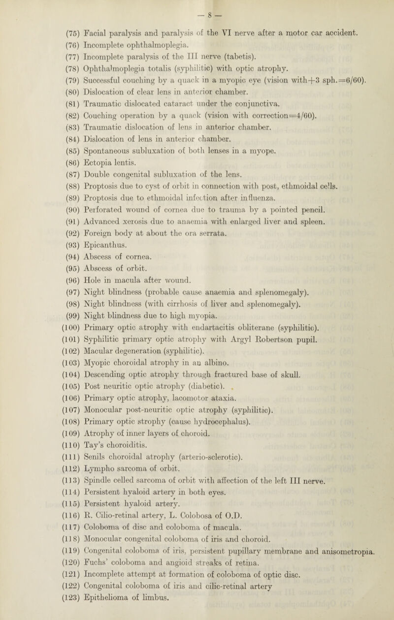(76) Incomplete ophthalmoplegia. (77) Incomplete paralysis of the III nerve (tabetis). (78) Ophthalmoplegia totalis (syphilitic) with optic atrophy. (79) Successful couching by a quack in a myopic eye (vision with-f-3 sph.=6/60). (80) Dislocation of clear lens in anterior chamber. (81) Traumatic dislocated cataract under the conjunctiva. (82) Couching operation by a quack (vision with correction=4/60). (83) Traumatic dislocation of lens in anterior chamber. (84) Dislocation of lens in anterior chamber. (85) Spontaneous subluxation of both lenses in a myope. (86) Ectopia lentis. (87) Double congenital subluxation of the lens. (88) Proptosis due to cyst of orbit in connection with post, ethmoidal cells. (89) Proptosis due to ethmoidal infection after influenza. (90) Perforated wound of cornea due to trauma by a pointed pencil. (91) Advanced xerosis due to anaemia with enlarged liver and spleen. (92) Foreign body at about the ora serrata. (93) Epicanthus. (94) Abscess of cornea. (95) Abscess of orbit. (96) Hole in macula after wound. (97) Night blindness (probable cause anaemia and splenomegaly). (98) Night blindness (with cirrhosis of liver and splenomegaly). (99) Night blindness due to high myopia. (100) Primary optic atrophy with endartacitis obliterane (syphilitic). (101) Syphilitic primary optic atrophy with Argyl Robertson pupil. (102) Macular degeneration (syphilitic). (103) Myopic choroidal atrophy in an albino. (104) Descending optic atrophy through fractured base of skull. (105) Post neuritic optic atrophy (diabetic). (106) Primary optic atrophy, lacomotor ataxia. (107) Monocular post-neuritic optic atrophy (syphilitic). (108) Primary optic strophy (cause hydrocephalus). (109) Atrophy of inner layers of choroid. (110) Tay’s choroiditis. (111) Senils choroidal atrophy (arterio-sclerotic). (112) Lympho sarcoma of orbit. (113) Spindle celled sarcoma of orbit with affection of the left III nerve. (114) Persistent hyaloid artery in both eyes. r (115) Persistent hyaloid artery. (116) R. Cilio-retinal artery, L. Colobosa of O.D. (117) Coloboma of disc and coloboma of macula. (118) Monocular congenital coloboma of iris and choroid. (119) Congenital coloboma of iris, persistent pupillary membrane and anisometropia. (120) Fuchs’ coloboma and angioid streaks of retina. (121) Incomplete attempt at formation of coloboma of optic disc. (122) Congenital coloboma of iris and cilic-retinal artery (123) Epithelioma of limbus.