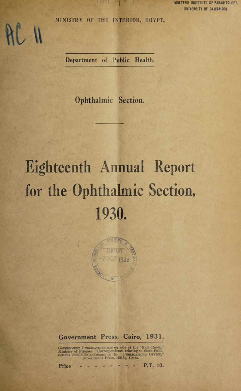 DOLTFNO INSTITUTE OF PARA8TT0L06V, UNIVERSITY OF CAMItlDQE. MINISTRY OF THE INTERIOR, EGYPT. \\ ^ I Department of Public Health. Ophthalmic Section. * Eighteenth Annual Report for the Ophthalmic Section, 1930. Government Press, Cairo, 1931. Government Publications are on sale at the ‘-Sale Boom,” Ministry of Finance. Correspondence relating to these Publi¬ cations should be addressed to the Publications Office,” Government Press, liulaq, Cairo. Price - -- -- -- - P.T. 10.