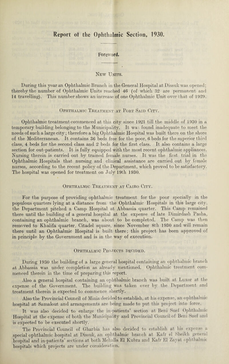 Report ot the Ophthalmic Section, 1930. Foreword. New Units. During this year an Ophthalmic Branch in the General Hospital at Dissuk was opened; thereby the number of Ophthalmic Units reached 46 (of which 32 are permanent and 14 travelling). This number shows an increase of one Ophthalmic Unit over that of 1929. Ophthalmic Treatment at Port Said City. Ophthalmic treatment commenced at this city since 1921 till the middle of 1930 in a temporary building belonging to the Municipality. It was found inadequate to meet the needs of such a large city; therefore a big Ophthalmic Hospital was built there on the shore of the Mediterranean. It contains 36 beds free for the poor, 6 beds for the superior third class, 4 beds for the second class and 2 beds for the first class. It also contains a large section for out-patients. It is fully equipped with the most recent ophthalmic appliances. Nursing therein is carried out by trained female nurses. It was the first trial in the Ophthalmic Hospitals that nursing and clinical assistance are carried out by female nurses, according to the recent policy of the Department, which proved to be satisfactory. The hospital was opened for treatment on July 19th 1930. Ophthalmic Treatment at Cairo City. For the purpose of providing ophthalmic treatment for the poor specially in the populous quarters lying at a distance from the Ophthalmic Hospitals in this large city, the Department pitched a Camp Hospital at Abbassia quarter. This Camp remained there until the building of a general hospital at the expense of late Dimirclash Pasha, containing an ophthalmic branch, was about to be completed. The Camp was then removed to Khalifa quarter, Citadel square, since November 8th 1930 and will remain there until an Ophthalmic Hospital is built there; this project has been approved of in principle by the Government and is in the way of execution. Ophthalmic Projects decided. During 1930 the building of a large general hospital containing an ophthalmic branch at Abbassia was under completion as already mentioned. Ophthalmic treatment com¬ menced therein in the time of preparing this report. Also a general hospital containing an ophthalmic branch was built at Luxor at the expense of the Government. The building was taken over by the Department and treatment therein is expected to commence shortly. Also the Provincial Council of Minia decided to establish, at his expense, an ophthalmic hospital at Samalout and arrangements are being made to put this project into force. It was also decided to enlarge the in-patients’ section at Beni Suet Ophthalmic Hospital at the expense of both the Municipality and Provincial Council of Beni Suet and is expected to be executed shortly. The Provincial Council of Gharbia has also decided to establish at his expense a special ophthalmic hospital at Dissuk, an ophthalmic branch at Kafr el Sheikh general hospital and in-patients’ sections at both Mehalla El Kubra and Kafr El Zayat ophthalmic- hospitals which projects are under consideration.