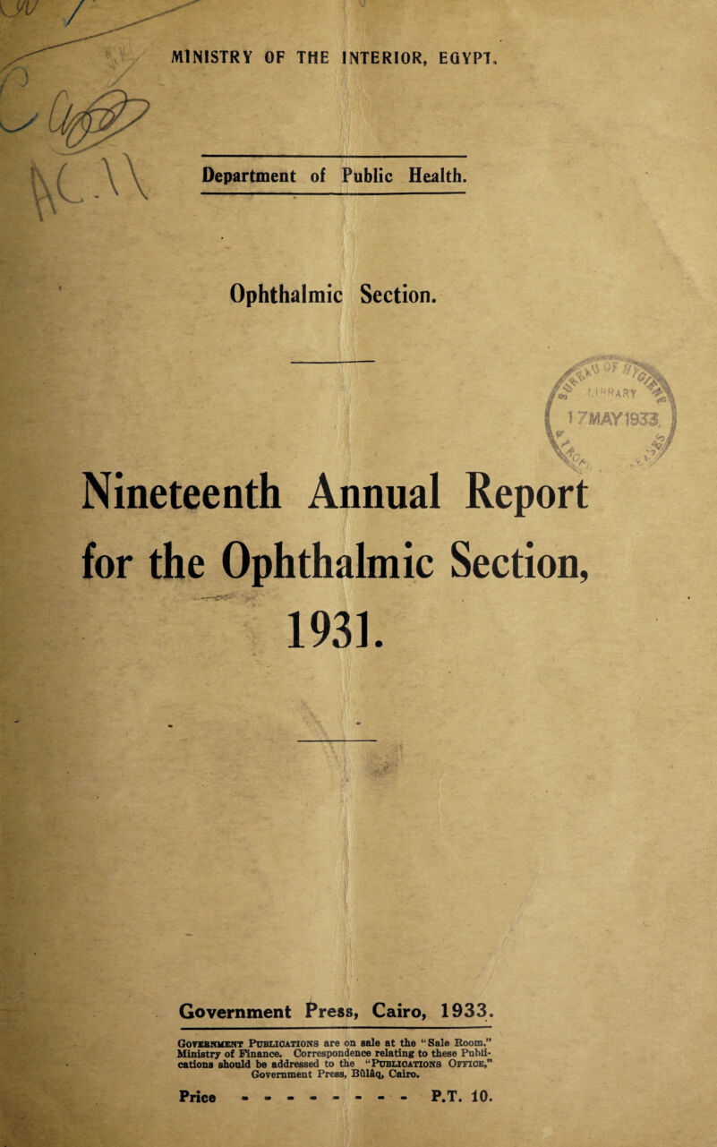 If Mi Department of Public Health. Ophthalmic Section. Nineteenth Annual for the Ophthalmic 1931. m h m Government Press, Cairo, 1933. Government Publications are on sale at the “Sale Room.” Ministry of Finance. Correspondence relating to these Publi¬ cations should be addressed to the “Publications Office,” Government Press, BOl&q, Cairo.