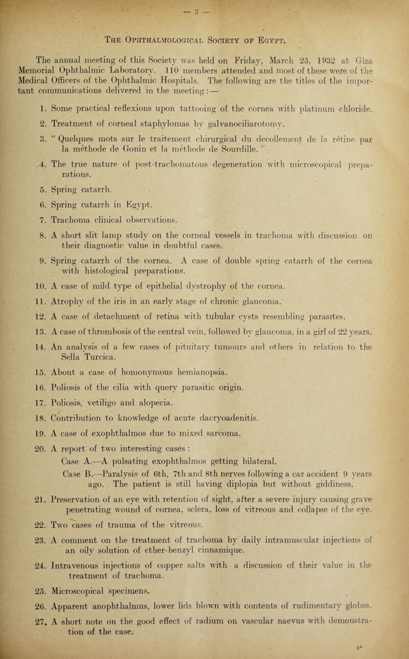 The Ophthalmological Society of Egypt. The annual meeting of this Society was held on Friday, March 25, 1932 at Giza Memorial Ophthalmic Laboratory. 110 members attended and most of these were of the Medical Officers of the Ophthalmic Hospitals. The following are the titles of the impor¬ tant communications delivered in the meeting: — 1. Some practical reflexions upon tattooing of the cornea with platinum chloride. 2. Treatment of corneal staphylomas by galvanociliarotomv. 3. “ Quelques mots sur le traitement chirurgical du decollement de la retine par la methode de Gonin et la methode de Sourdille. ” 4. The true nature of post-trachomatous degeneration with microscopical prepa¬ rations. 4 5. Spring catarrh. 6. Spring catarrh in Egypt. 7. Trachoma clinical observations. 8. A short slit lamp study on the corneal vessels in trachoma with discussion on their diagnostic value in doubtful cases. 9. Spring catarrh of the cornea. A case of double spring catarrh of the cornea . with histological preparations. 10. A case of mild type of epithelial dystrophy of the cornea. 11. Atrophy of the iris in an early stage of chronic glaucoma. 12. A case of detachment of retina with tubular cysts resembling parasites. 13. A case of thrombosis of the central vein, followed by glaucoma, in a girl of 22 years. 14. An analysis of a few cases of pituitary tumours and others in relation to the Sella Turcica. 15. About a case of homonymous hemianopsia. 16. Poliosis of the cilia with query parasitic origin. 17. Poliosis, vetiligo and alopecia. 18. Contribution to knowledge of acute dacryoadenitis. 19. A case of exophthalmos due to mixed sarcoma. 20. A report of two interesting cases : Case A.-—A pulsating exophthalmos getting bilateral. Case B.—-Paralysis of 6th, 7th and 8th nerves following a car accident 9 years ago. The patient is still having diplopia but without giddiness. 21. Preservation of an eye with retention of sight, after a severe injury causing grave penetrating wound of cornea, sclera, loss of vitreous and collapse of the eye. 22. Two cases of trauma of the vitreous. 23. A comment on the treatment of trachoma by daily intramuscular injections of an oily solution of ether-benzyl cinnamique. 24. Intravenous injections of copper salts with a discussion of their value in the treatment of trachoma. 25. Microscopical specimens. 26. Apparent anophthalmus, lower lids blown with contents of rudimentary globes. 27„ A short note on the good effect of radium on vascular naevus with demonstra¬ tion of the case.